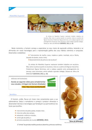 14
Paleolítico Superior
Neolítico
Os artistas do Paleolítico Superior realizaram também trabalhos em
escultura. Mas, tanto na pintura quanto na escultura, nota-se a ausência de
figuras masculinas. Predominam figuras femininas, com a cabeça surgindo como
prolongamento do pescoço, seios volumosos, ventre saltado e grandes nádegas.
Destaca-se: Vênus de Willendorf (AZEVEDO, 2012, p. 10).
Neste momento, o homem começa a especializar os seus meios de expressão artística, testando e se
afirmando em novas tecnologias para a representação gráfica dos seus hábitos rotineiros e conquistas.
Desenvolve e estabelece:
l ”instrumentos de marfim, ossos, madeira e pedra: machado, arco e flecha,
lançador de dardos, anzol e linha;
l desenvolvimento da pintura e da escultura”.
Os artistas do Paleolítico Superior realizaram também trabalhos em escultura.
Mas, tanto na pintura quanto na escultura, nota-se a ausência de figuras masculinas.
Predominam figuras femininas, com a cabeça surgindo como prolongamento do
pescoço, seios volumosos, ventre saltado e grandes nádegas. Destaca-se: Vênus de
Willendorf (AZEVEDO, 2012, p. 10).
O homem, então, fixa-se em locais mais convenientes para a sua
sobrevivência. Deixa o nomadismo e começa a produzir alimentos e
desenvolver técnicas e tecnologias que fortaleçam sua permanência nos
locais que escolheu.
“Vênus de Willendorf”
https://en.wikipedia.org/wiki/Venus_of_Willendorf
5
Vídeo: https://youtu.be/uKu2VzjsoBE
Assista ao seguinte vídeo para complementar
seus estudos: A Origem do Homem (Dublado)
3
míDIAS INTEGRADAS
l Instrumentos de pedra polida, enxada e tear;
l início do cultivo dos campos;
l artesanato: cerâmica e tecidos;
l construção de pedra; e
l primeiros arquitetos do mundo (AZEVEDO, 2012).
O“artista”doperíodoneolíticoproduziudesenhos,pinturasecerâmica.
 