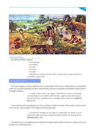15
Idade dos Metais
No universo egípcio, os fatores determinantes na expressão artística eram a religiosidade e a estratificação
social: reis, escravos e população em geral, representados conforme sua posição na sociedade, função e demais
atividades cotidianas.
A religião invadiu toda a vida egípcia, interpretando o universo, justificando
sua organização social e política, determinando o papel de cada classe social e,
consequentemente, orientando toda a produção artística desse povo (AZEVEDO,
2012, p. 12).
Foram erguidas estruturas gigantescas, como os palácios, templos e tumbas. Nelas, sobre a rocha cortada,
em cerâmicas, metais e papiros, a arte egípcia estava representada.
O fundamento ideológico da arte egípcia é a glorificação dos deuses e do rei
defunto divinizado, para o qual se erguiam templos funerários e túmulos grandiosos
(AZEVEDO, 2012, p. 12).
Percebemos que a arte egípcia estava completamente ligada à glorificação dos deuses e à figura do Rei, que
também era considerado divino.
Na Idade dos Metais, surgiram:
l a metalurgia;
l as cidades;
l a roda;
l a escrita;
l o arado.
Definitivamente, então, o homem se fixou e, nesses locais, começou a construir a
sua história e representá-la.
6
Antiguidade Egípcia
 