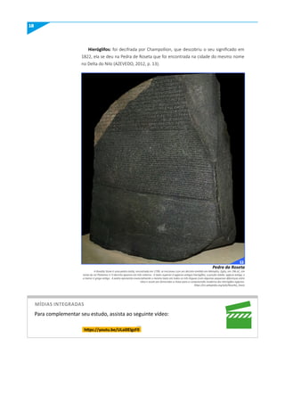 18
Hieróglifos: foi decifrada por Champollion, que descobriu o seu significado em
1822, ela se deu na Pedra de Roseta que foi encontrada na cidade do mesmo nome
no Delta do Nilo (AZEVEDO, 2012, p. 13).
A Rosetta Stone é uma pedra estela, encontrada em 1799, se inscreveu com um decreto emitido em Memphis, Egito, em 196 aC, em
nome do rei Ptolomeu V. O decreto aparece em três roteiros:. O texto superior é egípcios antigos hieróglifos, a porção média egípcio antigo, e
a menor é grego antigo . A pedra apresenta essencialmente o mesmo texto em todos os três linguas (com algumas pequenas diferenças entre
eles) e assim por fornecidas a chave para a compreensão moderna dos hieróglifos egípcios.
https://en.wikipedia.org/wiki/Rosetta_Stone
Pedra da Roseta
https://youtu.be/uLai0ElgzF0
Para complementar seu estudo, assista ao seguinte vídeo:
míDIAS INTEGRADAS
11
 
