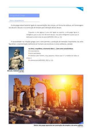19
pixabay.com/pt
pixabay.com/pt
Hércules. Estatuária grega.
Grécia. Arte grega expressiva nas construções dos templos e de outros edifícios.
Antiguidade Grega
A arte grega esteve bastante ligada às representações das crenças, em forma de estátuas, em homenagens
aos deuses e deusas e na construção de templos para adoração desses deuses.
Enquanto a arte egípcia é uma arte ligada ao espírito, a arte grega liga-se à
inteligência, pois os seus reis não eram deuses, mas seres inteligentes e justos que se
dedicavam ao bem-estar do povo (AZEVEDO, 2012, p. 12).
A racionalidade nas relações gregas com a arte permitiu a produção de exemplos importantes nas artes
figurativas: a representação realista do ser humano nas esculturas e cenas cotidianas, calcada:
no ritmo, o equilíbrio, a harmonia ideal. (...) tem como características:
l o racionalismo;
l amor pela beleza;
l interesse pelo homem, essa pequena criatura que é “a medida de todas as
coisas; e
l a democracia (AZEVEDO, 2012, p. 12).
Arte e arquitetura:
12
13
 