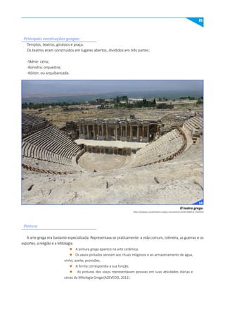 21
Principais construções gregas:
Templos, teatros, ginásios e praça.
Os teatros eram construídos em lugares abertos, divididos em três partes:
-Skéne: cena;
-Konistra: orquestra;
-Kóilon: ou arquibancada.
A arte grega era bastante especializada. Representava-se praticamente: a vida comum, rotineira, as guerras e os
esportes, a religião e a Mitologia.
l A pintura grega aparece na arte cerâmica.
l Os vasos pintados serviam aos rituais religiosos e ao armazenamento de água,
vinho, azeite, provisões.
l A forma correspondia a sua função.
l As pinturas dos vasos representavam pessoas em suas atividades diárias e
cenas da Mitologia Grega (AZEVEDO, 2012) .
Pintura
https://pixabay.com/pt/teatro-antigos-monumento-hist%C3%B3ria-1345934/
O teatro grego.
14
 