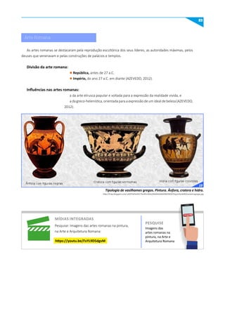 23
http://4.bp.blogspot.com/-y6DP3xPxHhE/TmAYIn3k6vI/AAAAAAAAA90/OKQOTGg1eYo/s640/ceramicagrega.jpg
Tipologia de vasilhames gregos. Pintura. Ânfora, cratera e hidra.
As artes romanas se destacaram pela reprodução escultórica dos seus líderes, as autoridades máximas, pelos
deuses que veneravam e pelas construções de palácios e templos.
Divisão da arte romana:
l República, antes de 27 a.C.
l Império, do ano 27 a.C. em diante (AZEVEDO, 2012).
Influências nas artes romanas:
a da arte etrusca popular e voltada para a expressão da realidade vivida, e
adagreco-helenística,orientadaparaaexpressãodeumidealdebeleza(AZEVEDO,
2012).
míDIAS INTEGRADAS
Pesquise: Imagens das artes romanas na pintura,
na Arte e Arquitetura Romana:
https://youtu.be/FxYL9D5dgvm
Imagens das
artes romanas na
pintura, na Arte e
Arquitetura Romana
PESquISE
PESQUISE
Arte Romana
17
 