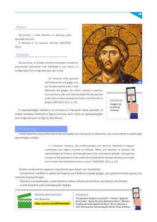 25
Na pintura, a Arte Romana se destacou pela
aplicação de cores.
O Mosaico e as pinturas internas (AZEVEDO,
2012).
Na escultura, os artistas romanos buscavam o realismo,
procurando representar com fidelidade a sua rotina e a
configuração física imaginada para seus mitos.
Os romanos eram grandes
admiradores da arte grega, mas
por temperamento, eram muito
diferentes dos gregos. Por serem realistas e práticos,
suas esculturas são uma representação fiel das pessoas
e não a de um ideal de beleza humana, como fizeram os
gregos (AZEVEDO, 2012, p. 18).
A representação realística na escultura é marcante nesse período. O
artista retratava fielmente a figura humana, bem como as representações
que imaginava para as figuras dos deuses.
A Arte Bizantina está profundamente enraizada nas crenças do cristianismo, seu crescimento e construção
dos templos cristãos.
(...) mosaicos romanos; são confeccionados com técnicas diferentes e seguem
convenções que regem inclusive os afrescos. Neles, por exemplo, as pessoas são
representadas de frente e verticalizadas para criar certa espiritualidade; a perspectiva
e o volume são ignorados e o dourado é demasiadamente utilizado devido à associação
com o maior bem existente na terra: o ouro”. (AZEVEDO, 2012, p. 22).
Existem ainda outros aspectos importantes que devem ser ressaltados:
- Constantino transfere a capital do Império para Bizâncio (cidade grega), que posteriormente passa a ter
nome de Constantinopla;
- Devido à sua localização, a arte bizantina sofreu influências de Roma, da Grécia e do Oriente;
- A arte bizantina está orientada pela religião;
Pintura
Escultura
imagens de
esculturas
romanas.
PESquISE
PESQUISE
míDIAS INTEGRADAS
Arte Bizantina:
https://youtu.be/e043VbwGdeI
“A Imperatriz Teodora e sua Corte” – Pintura, “Igreja de
Santa Sofia”, “Igreja de Santo Apolinário Novo”, “Mosaico
da Igreja de Santo Apolinário Novo” são as melhores e
mais interessantes representações dessas linhas artísticas.
PESquISE
PESQUISE
Arte Bizantina
20
 