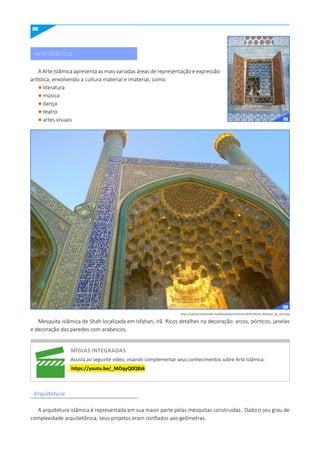 26
A Arte Islâmica apresenta as mais variadas áreas de representação e expressão
artística, envolvendo a cultura material e imaterial, como:
l literatura
l música
l dança
l teatro
l artes visuais
Mesquita islâmica de Shah localizada em Isfahan, Irã. Ricos detalhes na decoração: arcos, pórticos, janelas
e decoração das paredes com arabescos.
A arquitetura islâmica é representada em sua maior parte pelas mesquitas construídas. Dado o seu grau de
complexidade arquitetônica, seus projetos eram confiados aos geômetras.
Arquitetura
https://upload.wikimedia.org/wikipedia/commons/9/9c/Imam_Mosque_by_Amir.jpg
míDIAS INTEGRADAS
Assista ao seguinte vídeo, visando complementar seus conhecimentos sobre Arte Islâmica:
https://youtu.be/_mOqyq0q8zk
Arte Islâmica
21
22
 