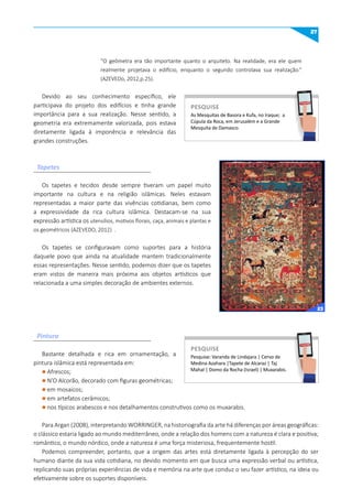 27
Tapetes
Pintura
“O geômetra era tão importante quanto o arquiteto. Na realidade, era ele quem
realmente projetava o edifício, enquanto o segundo controlava sua realização.”
(AZEVEDo, 2012,p.25).
Devido ao seu conhecimento específico, ele
participava do projeto dos edifícios e tinha grande
importância para a sua realização. Nesse sentido, a
geometria era extremamente valorizada, pois estava
diretamente ligada à imponência e relevância das
grandes construções.
Os tapetes e tecidos desde sempre tiveram um papel muito
importante na cultura e na religião islâmicas. Neles estavam
representadas a maior parte das vivências cotidianas, bem como
a expressividade da rica cultura islâmica. Destacam-se na sua
expressão artística os utensílios, motivos florais, caça, animais e plantas e
os geométricos (AZEVEDO, 2012) .
Os tapetes se configuravam como suportes para a história
daquele povo que ainda na atualidade mantem tradicionalmente
essas representações. Nesse sentido, podemos dizer que os tapetes
eram vistos de maneira mais próxima aos objetos artísticos que
relacionada a uma simples decoração de ambientes externos.
Bastante detalhada e rica em ornamentação, a
pintura islâmica está representada em:
l Afrescos;
l N’O Alcorão, decorado com figuras geométricas;
l em mosaicos;
l em artefatos cerâmicos;
l nos típicos arabescos e nos detalhamentos construtivos como os muxarabis.
Para Argan (2008), interpretando WORRINGER, na historiografia da arte há diferenças por áreas geográficas:
o clássico estaria ligado ao mundo mediterrâneo, onde a relação dos homens com a natureza é clara e positiva;
romântico, o mundo nórdico, onde a natureza é uma força misteriosa, frequentemente hostil.
Podemos compreender, portanto, que a origem das artes está diretamente ligada à percepção do ser
humano diante da sua vida cotidiana, no devido momento em que busca uma expressão verbal ou artística,
replicando suas próprias experiências de vida e memória na arte que conduz o seu fazer artístico, na ideia ou
efetivamente sobre os suportes disponíveis.
As Mesquitas de Basora e Kufa, no Iraque; a
Cúpula da Roca, em Jerusalém e a Grande
Mesquita de Damasco.
PESquISE
PESQUISE
Pesquise: Varanda de Lindajara | Cervo de
Medina Azahara |Tapete de Alcaraz | Taj
Mahal | Domo da Rocha (Israel) | Muxarabis.
PESquISE
PESQUISE
23
 