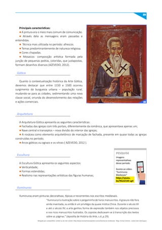 29
Quanto à contextualização histórica da Arte Gótica,
devemos destacar que entre 1150 e 1500 ocorreu
surgimento da burguesia urbana – população rural,
mudando-se para as cidades, sedimentando uma nova
classe social, oriunda do desenvolvimento das relações
e ações comerciais.
A Arquitetura Gótica apresenta as seguintes características:
l Fachadas das igrejas com três portais, diferentemente da românica, que apresentava apenas um;
l Nave central e transeptos – nova divisão do interior das igrejas;
l A rosácea como elemento arquitetônico de marcação de fachada, presente em quase todas as igrejas
construídas no período;
l Arcos góticos ou ogivais e os vitrais ( AZEVEDO, 2012 ).
Iluminuras eram pinturas decorativas, típicas e recorrentes nos escritos medievais.
“Iluminura é a ilustração sobre o pergaminho de livros manuscritos. A gravura não fora
ainda inventada, ou então é um privilégio da quase mística China. Durante o século XII
e até o século XV, a arte ganhou forma de expressão também nos objetos preciosos
e nos ricos manuscritos ilustrados. Os copistas dedicavam-se à transcrição dos textos
sobre as páginas.” (Apostila de História da Arte, s.d.,p.29).
A Escultura Gótica apresenta os seguintes aspectos:
l Verticalidade;
l Formas estendidas;
l Realismo nas representações artísticas das figuras humanas;
Principais características:
l A pintura era o meio mais comum de comunicação.
l Através dela as mensagens eram passadas e
entendidas.
l Técnica mais utilizada no período: afrescos.
l Temas predominantemente de natureza religiosa.
l Cores chapadas.
l Mosaicos: composição artística formada pela
junção de pequenas pedras, coloridas, que justapostas,
formam desenhos diversos (AZEVEDO, 2012).
Gótica
Arquitetura
Escultura
Iluminuras
Imagens
representativas
desse período.
Assista ao vídeo:
“Iluminuras
Medievais”
https://youtu.
be/9Gotz1m-ug4
PESquISE
PESQUISE
Obrigado por compartilhar. Lembre-se de citar a fonte: http://www.ensinarhistoriajoelza.com.br/iluminuras-medievais/ - Blog: Ensinar História - Joelza Ester Domingues
25
 
