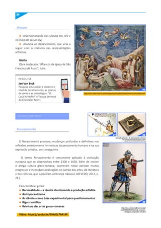 30
l Desenvolvimento nos séculos XIII, XIV e
no início do século XV;
l Anuncia ao Renascimento, que viria a
seguir com o realismo nas representações
artísticas.
Giotto
Obra destacada: “Afrescos da Igreja de São
Francisco de Assis ”, Itália.
O Renascimento provocou mudanças profundas e definitivas nas
reflexões anteriormente herméticas do pensamento humano e na sua
expressão artística, por conseguinte.
O termo Renascimento é comumente aplicado à civilização
europeia que se desenvolveu entre 1300 e 1650. Além de reviver
a antiga cultura greco-romana, ocorreram nesse período muitos
progressos e incontáveis realizações no campo das artes, da literatura
e das ciências, que superaram a herança clássica ( AZEVEDO, 2012, p.
24 ).
Características gerais:
l Racionalidade – a técnica direcionando a produção artística
l Antropocentrismo
l As ciências como base experimental para questionamentos
l Rigor científico
l Releitura das artes greco-romanas
Vídeo: https://youtu.be/Gl6dEa7A41m
Renascimento
Pintura
http://www.sabercultural.com/template/especiais/BasilicaDeSaoFranciscoAssisItalia.html
http://www.mychinesestudy.com/blog/wp-content/
uploads/2012/07/%E5%8F%B8%E5%8D%97.jpg
Invenção pólvora e da bússola pelos chineses
Jan Van Eyck
Pesquise estas obras e observe o
nível de detalhamento, as paletas
de cores e as simbologias: “O
Casal Arnolfini” e “Nossa Senhora
do Chanceler Rolin”.
PESquISE
PESQUISE
RENASCIMENTO
http://www.historicalfirearms.info/
post/100269913415/early-european-
handguns-gunpowder-was-first
26
27 28
29
 