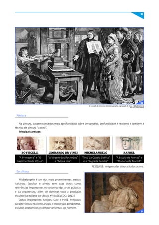 31
Na pintura, surgem conceitos mais aprofundados sobre perspectiva, profundidade e realismo e também a
técnica de pintura “a óleo”.
Principais artistas:
Michelangelo é um dos mais proeminentes artistas
italianos. Escultor e pintor, tem suas obras como
referências importantes no universo das artes plásticas
e da arquitetura, além de dominar toda a produção
escultórica italiana do século XVI (AZEVEDO, 2012).
Obras importantes: Moisés, Davi e Pietá. Principais
características:realismo,escalaeproporção,perspectiva,
estudos anatômicos e comportamentais do homem.
BOTTICELLI
“A Primavera” e “O
Nascimento de Vênus”
LEONARDO DA VINCI
“A Virgem dos Rochedos”
e “Mona Lisa”
MICHELANGELO
“Teto da Capela Sistina”
e a “Sagrada Família”
RAFAEL
“A Escola de Atenas” e
“Madona da Manhã”
PESQUISE: imagens das obras citadas acima.
Pintura
Escultura
https://goo.gl/images/9OA7hq
A invenção de Johannes Gutenberg ampliou a produção de livros e difusão da arte
30
31
 