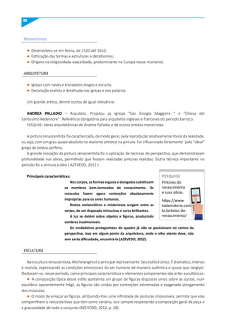 32
l Desenvolveu-se em Roma, de 1520 até 1610;
l Estilização das formas e estruturas e detalhismos;
l Origens na religiosidade exacerbada, predominante na Europa nesse momento.
l Igrejas com naves e transeptos longos e escuros
l Decoração realista e detalhada nas igrejas e nos palácios
Um grande artista, dentre outros de igual relevância:
ANDREA PALLADIO – Arquiteto. Projetou as Igrejas “San Giorgio Maggiore ” e “Chiesa del
Santissimo Redentore”. Referência obrigatória para arquitetos ingleses e franceses do período barroco.
PESQUISE: obras arquitetônicas de Andrea Palladio e de outros artistas maneiristas.
A pintura renascentista foi caracterizada, de modo geral, pela reprodução relativamente literal da realidade,
ou seja, com um grau quase absoluto no realismo artístico na pintura. Foi influenciada fortemente ´pelo “ideal”
grego de beleza perfeita.
A grande inovação da pintura renascentista foi a aplicação de técnicas de perspectiva, que demonstravam
profundidade nas obras, permitindo que fossem realizadas pinturas realistas. Outra técnica importante no
período foi a pintura a óleo ( AZEVEDO, 2012 ).
Principais características:
Nos corpos, as formas esguias e alongadas substituem
os membros bem-torneados do renascimento. Os
músculos fazem agora contorções absolutamente
impróprias para os seres humanos.
Rostos melancólicos e misteriosos surgem entre as
vestes, de um drapeado minucioso e cores brilhantes.
A luz se detém sobre objetos e figuras, produzindo
sombras inadmissíveis.
Os verdadeiros protagonistas do quadro já não se posicionam no centro da
perspectiva, mas em algum ponto da arquitetura, onde o olho atento deve, não
sem certa dificuldade, encontrá-lo (AzEVEDO, 2012).
ARQUITETURA
ESCULTURA
Naesculturarenascentista,Michelangeloéoprincipalrepresentante.Seuestiloéúnico.Édramático,intenso
e realista, expressando as condições emocionais do ser humano de maneira autêntica e quase que tangível.
Destacam-se, nesse período, como principais características e elementos componentes das artes escultóricas:
l A composição típica desse estilo apresenta um grupo de figuras dispostas umas sobre as outras, num
equilíbrio aparentemente frágil, as figuras são unidas por contorções extremadas e exagerado alongamento
dos músculos.
l O modo de enlaçar as figuras, atribuindo-lhes uma infinidade de posturas impossíveis, permite que elas
compartilhem a reduzida base que têm como cenário, isso sempre respeitando a composição geral da peça e
a graciosidade de todo o conjunto (AZEVEDO, 2012, p. 28).
maneirismo
Pintores do
renascimento
e suas obras.
https://www.
todamateria.com.
br/artistas-do-
renascimento/
PESquISE
PESQUISE
 