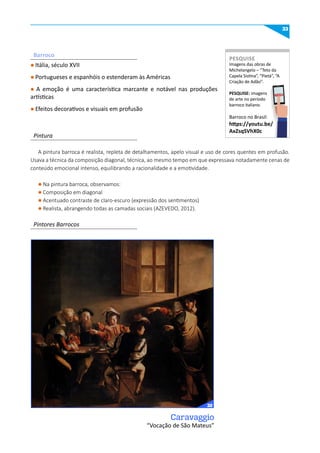 33
l Itália, século XVII
l Portugueses e espanhóis o estenderam às Américas
l A emoção é uma característica marcante e notável nas produções
artísticas
l Efeitos decorativos e visuais em profusão
A pintura barroca é realista, repleta de detalhamentos, apelo visual e uso de cores quentes em profusão.
Usava a técnica da composição diagonal, técnica, ao mesmo tempo em que expressava notadamente cenas de
conteúdo emocional intenso, equilibrando a racionalidade e a emotividade.
Caravaggio
“Vocação de São Mateus”
l Na pintura barroca, observamos:
l Composição em diagonal
l Acentuado contraste de claro-escuro (expressão dos sentimentos)
l Realista, abrangendo todas as camadas sociais (AZEVEDO, 2012).
Pintura
Pintores Barrocos
Barroco
Imagens das obras de
Michelangelo – “Teto da
Capela Sistina”, “Pietà”, “A
Criação de Adão”.
PESquISE: imagens
de arte no período
barroco italiano.
Barroco no Brasil:
https://youtu.be/
AxzsqSVhX0c
PESquISE
PESQUISE
32
 