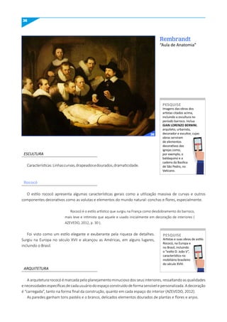 36
Rembrandt
“Aula de Anatomia”
ESCULTURA
ARQUITETURA
Características:Linhascurvas,drapeadosedourados,dramaticidade.
Imagens das obras dos
artistas citados acima,
incluindo a escultura no
período barroco. Inclua
GIAN LORENzO BERNINI,
arquiteto, urbanista,
decorador e escultor, cujas
obras serviram
de elementos
decorativos das
igrejas como,
por exemplo, o
baldaquino e a
cadeira da Basílica
de São Pedro, no
Vaticano.
PESquISE
Artistas e suas obras de estilo
Rococó, na Europa e
no Brasil, incluindo
o “estilo D. João V”,
característico no
mobiliário brasileiro
do século XVIII.
PESquISE
O estilo rococó apresenta algumas características gerais como a utilização massiva de curvas e outros
componentes decorativos como as volutas e elementos do mundo natural: conchas e flores, especialmente.
Rococó é o estilo artístico que surgiu na França como desdobramento do barroco,
mais leve e intimista que aquele e usado inicialmente em decoração de interiores (
AZEVEDO, 2012, p. 30 ).
Foi visto como um estilo elegante e exuberante pela riqueza de detalhes.
Surgiu na Europa no século XVII e alcançou as Américas, em alguns lugares,
incluindo o Brasil.
A arquitetura rococó é marcada pelo planejamento minucioso dos seus interiores, ressaltando as qualidades
enecessidadesespecíficasdecadausuáriodoespaçoconstruídodeformasensívelepersonalizada.Adecoração
é “carregada”, tanto na forma final da construção, quanto em cada espaço do interior (AZEVEDO, 2012).
As paredes ganham tons pastéis e o branco, delicados elementos dourados de plantas e flores e anjos.
Rococó
PESQUISE
PESQUISE
36
 