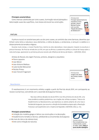 37
PINTURA
A pintura rococó se caracterizava pelo uso de cores suaves, ao contrário das cores barrocas, desenhos que
tinham como tema a natureza e seus elementos, a rotina da época, a aristocracia, o sensual e o exótico e o
distanciamento da temática religiosa.
Durante muito tempo, o rococó francês ficou restrito às artes decorativas e teve pequeno impacto na escultura e
pintura francesas. No final do reinado de Luís XIV, em que se afirmou o predomínio político e cultural da França sobre o
resto da Europa, apareceram as primeiras pinturas rococós sob influência da técnica de Rubens ( AZEVEDO, 2012).
Artistas do Rococó, de origem francesa, pintores, designers e arquitetos:
l Pierre Lepautre
l Jean Bérain
l Jean-Antoine Watteau
l Juste-Aurèle Meissonier
l Nicolas Pineau
l Jean-Honoré Fragonard
O neoclassicismo é um movimento artístico surgido a partir do final do século XVIII, em contraponto ao
rococó e ao barroco, coincidindo com a ascensão da burguesia francesa.
Nas duas últimas décadas do século XVIII e nas três primeiras do século XIX, uma
nova tendência estética predominou nas criações dos artistas europeus. Trata-se do
Academicismo ou Neoclassicismo, que expressou os valores próprios de uma nova e
fortalecida burguesia, que assumiu a direção da Sociedade europeia após a Revolução
Francesa e principalmente com o Império de Napoleão ( AZEVEDO, 2012, p. 31).
Principais características:
l Imitação dos modelos gregos e latinos nas construções e na decoração;
l Academicismo temático e técnico, satisfazendo as encomendas da burguesia
e não mais do clero e da nobreza local;
l Arte como imitação da natureza.
Neoclássico
Principal representante da
arquitetura nesse
período: Johann
Michael Fischer,
com sua obra
“Abadia Beneditina
de Ottobeuren”.
PESquISE
PESQUISE
imagens das obras
dos artistas citados
acima.
PESquISE
PESQUISE
Para complementar seu
conhecimento, assista
ao vídeo: Vídeo: https://
youtu.be/db-uqAwgGso
SAIBA mAIS
Principais características:
Cores intensas substituídas por cores suaves, iluminação natural planejada e
texturização suave das superfícies, mais leveza estrutural nas construções.
 