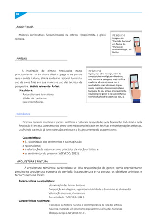 38
ARQUITETURA
PINTURA
ARQUITETURA E PINTURA
Modelos construtivos fundamentados na estética renascentista e greco-
romana.
A inspiração da pintura neoclássica estava
principalmente na escultura clássica grega e na pintura
renascentista italiana, aliada ao ideário racional iluminista,
uso de cores frias em sua maioria e uso das técnicas de
perspectiva. Artista relevante: Rafael.
Na pintura:
Racionalismo e formalismo.
Nitidez de contornos.
Cores harmônicas.
Ocorreu durante mudanças sociais, políticas e culturais despertadas pela Revolução Industrial e pela
Revolução Francesa, apresentando artes com mais complexidade em técnicas e representações artísticas,
usufruindo da então já livre expressão artística e o distanciamento do academicismo.
Características:
l (...) valorização dos sentimentos e da imaginação;
o nacionalismo;
l a valorização da natureza como princípios da criação artística; e
l os sentimentos do presente ( AZEVEDO, 2012 ).
Características na arquitetura:
Aproximação das formas barrocas
Composição em diagonal, sugerindo instabilidade e dinamismo ao observador
Valorização das cores, claro-escuro
Dramaticidade ( AZEVEDO, 2012 ).
Características na pintura:
Fatos reais da história nacional e contemporânea da vida dos artistas
Natureza revelando um dinamismo equivalente as emoções humanas
Mitologia Grega ( AZEVEDO, 2012 ).
A arquitetura romântica caracterizou-se pela revalorização do gótico como representante
genuíno na arquitetura europeia do período. Na arquitetura e na pintura, os objetivos artísticos e
técnicos comuns foram:
Imagens do
“Panteão Nacional”,
em Paris e do
“Portão de
Brandemburgo”, em
Berlim.
PESquISE
PESQUISE
Ingres, cuja obra abrange, além de
composições mitológicas e literárias,
nus, retratos e paisagens, mas a crítica
moderna vê nos retratos e nus o
seu trabalho mais admirável. Ingres
soube registrar a fisionomia da classe
burguesa do seu tempo, principalmente
no gosto pelo poder e na sua confiança
na individualidade ( AZEVEDO, 2012 ).
PESquISE
PESQUISE
Romântica
 