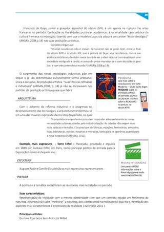 39
PINTURA
ARQUITETURA
ESCULTURA
Francisco de Goya, pintor e gravador espanhol do século XVIII, é um agente na ruptura das artes
francesas no período. Contrapõe as literalidades pictóricas acadêmicas à racionalidade característica da
cultura francesa na revolução, fazendo com que o modelo classicista adquira um caráter “ético-ideológico”
(ARGAN,2008,p.14) nas suas produções artísticas.
Considera Argan que
“O ideal neoclássico não é imóvel. Certamente não se pode dizer, entre o final
do século XVIII e o século XIX, que a pintura de Goya seja neoclássica, mas a sua
violência anticlássica também nasce da ira de ver o ideal racional contrariado por uma
sociedade retrógrada e carola, e como não pintar monstros se o sono da razão os gera
[sic] e com eles preenche o mundo? (ARGAN,2008.p.14).
O surgimento das novas tecnologias industriais põe em
xeque a já tão sedimentada culturalmente forma artesanal,
única e exclusiva, de produção artística. “Suas técnicas refinadas
e individuais” (ARGAN,2008, p. 14) já não se encaixavam nos
padrões de produção artística quase que fabril.
Com o advento da reforma industrial e o progresso no
desenvolvimento das tecnologias, a arquitetura transformou-se
em uma das maiores expressões tecnicistas do período, no qual
Os arquitetos e engenheiros procuram responder adequadamente às novas
necessidades urbanas, criadas pela industrialização. As cidades não exigem mais
ricos palácios e templos. Elas precisam de fábricas, estações, ferroviárias, armazéns,
lojas, bibliotecas, escolas, hospitais e moradias, tanto para os operários quanto para
a nova burguesia (AZEVEDO, 2012).
Exemplo mais expressivo - Torre Eiffel – Planejada, projetada e erguida
em 1889 por Gustave Eiffel, em Paris, como principal pórtico de entrada para a
Exposição Universal daquele ano.
AugusteRodineCamilleClaudelsãoosmaisexpressivosrepresentantes.
A política e a temática social foram as realidades mais retratadas no período.
Suas características:
Representação da realidade com a mesma objetividade com que um cientista estuda um fenômeno da
natureza. Ao artista não cabe “melhorar” a natureza, pois a beleza está na realidade tal qual ela é. Revelação dos
aspectos mais característicos e expressivos da realidade ( AZEVEDO, 2012 ).
Principais artistas:
Gustave Courbet e Jean-François Millet
Leia mais sobre o
neoclassismo em: Arte
Moderna – Giulio Carlo Argan
PESquISE sobre os
principais artistas
do período: GOYA e
DELACROIX e ainda
sobre o REALISMO
na pintura no
século XVIII.
PESquISE
PESQUISE
Link para o IMDB/
informações sobre o
filme http://www.imdb.
com/title/tt0094828/
mIDIAS INTEGRADAS
 