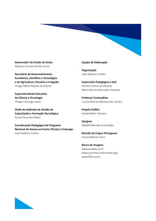 Governador do Estado de Goiás
Marconi Ferreira Perillo Júnior
Secretário de Desenvolvimento
Econômico, Científico e Tecnológico
e de Agricultura, Pecuária e Irrigação
Thiago Mello Peixoto da Silveira
Superintendente Executivo
de Ciência e Tecnologia
Thiago Camargo Lopes
Chefe de Gabinete de Gestão de
Capacitação e Formação Tecnológica
Soraia Paranhos Netto
Coordenação Pedagógica do Programa
Nacional de Acesso ao Ensino Técnico e Emprego
José Teodoro Coelho
Equipe de Elaboração
Organização
José Teodoro Coelho
Supervisão Pedagógica e EaD
Denise Cristina de Oliveira
Maria Dorcila Alencastro Santana
Professor Conteudista
Luis Guilherme Barbosa dos Santos
Projeto Gráfico
André Belém Parreira
Designer
Maykell Mendes Guimarães
Revisão da Língua Portuguesa
Cícero Manzan Corsi
Banco de Imagens
www.pixabay.com/
www.commons.wikimedia.org/
www.flickr.com/
 