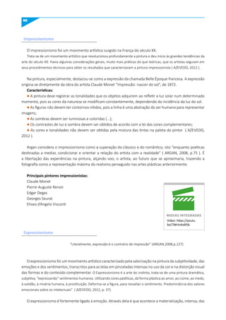 40
Impressionismo
O impressionismo foi um movimento artístico surgido na França do século XX.
Trata-se de um movimento artístico que revolucionou profundamente a pintura e deu início às grandes tendências da
arte do século XX. Havia algumas considerações gerais, muito mais práticas do que teóricas, que os artistas seguiam em
seus procedimentos técnicos para obter os resultados que caracterizaram a pintura impressionista ( AZEVEDO, 2012 ).
Na pintura, especialmente, destacou-se como a expressão da chamada Belle Époque francesa. A expressão
origina-se diretamente da obra do artista Claude Monet “Impressão: nascer do sol”, de 1872.
Características:
l A pintura deve registrar as tonalidades que os objetos adquirem ao refletir a luz solar num determinado
momento, pois as cores da natureza se modificam constantemente, dependendo da incidência da luz do sol.
l As figuras não devem ter contornos nítidos, pois a linha é uma abstração do ser humano para representar
imagens;
l As sombras devem ser luminosas e coloridas (...);
l Os contrastes de luz e sombra devem ser obtidos de acordo com a lei das cores complementares;
l As cores e tonalidades não devem ser obtidas pela mistura das tintas na paleta do pintor ( AZEVEDO,
2012 ).
Argan considera o impressionismo como a superação do clássico e do romântico, isto “enquanto poéticas
destinadas a mediar, condicionar e orientar a relação do artista com a realidade” ( ARGAN, 2008, p.75 ). É
a libertação das experiências na pintura, alçando voo, o artista, ao futuro que se aproximaria, trazendo a
fotografia como a representação máxima do realismo perseguido nas artes plásticas anteriormente.
Principais pintores impressionistas:
Claude Monet
Pierre-Auguste Renoir
Edgar Degas
Georges Seurat
Eliseo d’Angelo Visconti
“Literalmente, expressão é o contrário de impressão” (ARGAN,2008,p.227)
O expressionismo foi um movimento artístico caracterizado pela valorização na pintura da subjetividade, das
emoções e dos sentimentos, transcritos para as telas em pinceladas intensas no uso da cor e na distorção visual
das formas e do conteúdo complementar. O Expressionismo é a arte do instinto, trata-se de uma pintura dramática,
subjetiva, “expressando” sentimentos humanos. Utilizando cores patéticas, dá forma plástica ao amor, ao ciúme, ao medo,
à solidão, à miséria humana, à prostituição. Deforma-se a figura, para ressaltar o sentimento. Predominância dos valores
emocionais sobre os intelectuais” ( AZEVEDO, 2012, p. 37).
O expressionismo é fortemente ligado à emoção. Através dela é que acontece a materialização, intensa, das
Vídeo: https://youtu.
be/7WnlnKx6Pjk
mIDIAS INTEGRADAS
Expressionismo
 