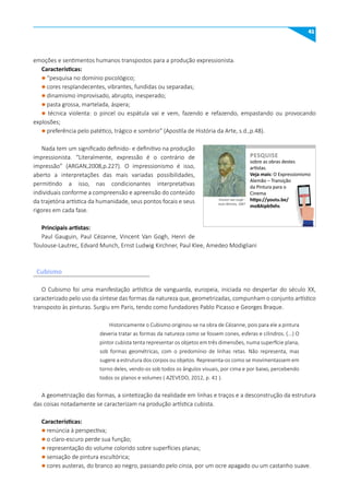 41
Cubismo
emoções e sentimentos humanos transpostos para a produção expressionista.
Características:
l “pesquisa no domínio psicológico;
l cores resplandecentes, vibrantes, fundidas ou separadas;
l dinamismo improvisado, abrupto, inesperado;
l pasta grossa, martelada, áspera;
l técnica violenta: o pincel ou espátula vai e vem, fazendo e refazendo, empastando ou provocando
explosões;
l preferência pelo patético, trágico e sombrio” (Apostila de História da Arte, s.d.,p.48).
Nada tem um significado definido- e definitivo na produção
impressionista. “Literalmente, expressão é o contrário de
impressão” (ARGAN,2008,p.227). O impressionismo é isso,
aberto a interpretações das mais variadas possibilidades,
permitindo a isso, nas condicionantes interpretativas
individuais conforme a compreensão e apreensão do conteúdo
da trajetória artística da humanidade, seus pontos focais e seus
rigores em cada fase.
Principais artistas:
Paul Gauguin, Paul Cézanne, Vincent Van Gogh, Henri de
Toulouse-Lautrec, Edvard Munch, Ernst Ludwig Kirchner, Paul Klee, Amedeo Modigliani
O Cubismo foi uma manifestação artística de vanguarda, europeia, iniciada no despertar do século XX,
caracterizado pelo uso da síntese das formas da natureza que, geometrizadas, compunham o conjunto artístico
transposto às pinturas. Surgiu em Paris, tendo como fundadores Pablo Picasso e Georges Braque.
Historicamente o Cubismo originou-se na obra de Cézanne, pois para ele a pintura
deveria tratar as formas da natureza como se fossem cones, esferas e cilindros. (...) O
pintor cubista tenta representar os objetos em três dimensões, numa superfície plana,
sob formas geométricas, com o predomínio de linhas retas. Não representa, mas
sugere a estrutura dos corpos ou objetos. Representa-os como se movimentassem em
torno deles, vendo-os sob todos os ângulos visuais, por cima e por baixo, percebendo
todos os planos e volumes ( AZEVEDO, 2012, p. 41 ).
A geometrização das formas, a sintetização da realidade em linhas e traços e a desconstrução da estrutura
das coisas notadamente se caracterizam na produção artística cubista.
Características:
l renúncia à perspectiva;
l o claro-escuro perde sua função;
l representação do volume colorido sobre superfícies planas;
l sensação de pintura escultórica;
l cores austeras, do branco ao negro, passando pelo cinza, por um ocre apagado ou um castanho suave.
sobre as obras destes
artistas.
Veja mais: O Expressionismo
Alemão – Transição
da Pintura para o
Cinema
https://youtu.be/
moBAipb9xhs
PESquISE
PESQUISE
Vincent van Gogh -
Auto-Retrato, 1887
 