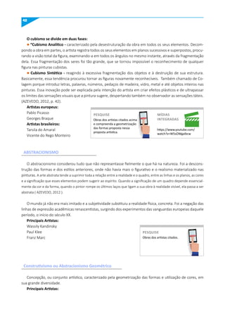 42
O cubismo se divide em duas fases:
l “Cubismo Analítico - caracterizado pela desestruturação da obra em todos os seus elementos. Decom-
pondo a obra em partes, o artista registra todos os seus elementos em planos sucessivos e superpostos, procu-
rando a visão total da figura, examinando-a em todos os ângulos no mesmo instante, através da fragmentação
dela. Essa fragmentação dos seres foi tão grande, que se tornou impossível o reconhecimento de qualquer
figura nas pinturas cubistas.
l Cubismo Sintético - reagindo à excessiva fragmentação dos objetos e à destruição de sua estrutura.
Basicamente, essa tendência procurou tornar as figuras novamente reconhecíveis. Também chamado de Co-
lagem porque introduz letras, palavras, números, pedaços de madeira, vidro, metal e até objetos inteiros nas
pinturas. Essa inovação pode ser explicada pela intenção do artista em criar efeitos plásticos e de ultrapassar
os limites das sensações visuais que a pintura sugere, despertando também no observador as sensações táteis.
(AZEVEDO, 2012, p. 42).
Artistas europeus:
Pablo Picasso
Georges Braque
Artistas brasileiros:
Tarsila do Amaral
Vicente do Rego Monteiro
O abstracionismo considerou tudo que não representasse fielmente o que há na natureza. Foi a descons-
trução das formas e dos estilos anteriores, onde não havia mais o figurativo e o realismo materializado nas
pinturas. A arte abstrata tende a suprimir toda a relação entre a realidade e o quadro, entre as linhas e os planos, as cores
e a significação que esses elementos podem sugerir ao espírito. Quando a significação de um quadro depende essencial-
mente da cor e da forma, quando o pintor rompe os últimos laços que ligam a sua obra à realidade visível, ela passa a ser
abstrata ( AZEVEDO, 2012 ).
O mundo já não era mais imitado e a subjetividade substituiu a realidade física, concreta. Foi a negação das
linhas de expressão acadêmicas renascentistas, surgindo dos experimentos das vanguardas europeias daquele
período, o início do século XX.
Principais Artistas:
Wassily Kandinsky
Paul Klee
Franz Marc
Concepção, ou conjunto artístico, caracterizado pela geometrização das formas e utilização de cores, em
sua grande diversidade.
Principais Artistas:
Obras dos artistas citados acima
e compreenda a geometrização
das formas proposta nessa
proposta artística.
https://www.youtube.com/
watch?v=W5sOWgaIbcw
PESquISE míDIAS
INTEGRADAS
PESQUISE
Obras dos artistas citados.
PESquISE
PESQUISE
ABSTRACIONISmO
Construtivismo ou Abstracionismo Geométrico
 