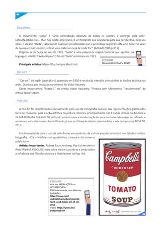 44
O movimento “Dada” é “uma contestação absoluta de todos os valores, a começar pela arte.”
(ARGAN,2008p.353). Man Ray, norte-americano, é um fotógrafo que singulariza pela sua perspectiva, pelo seu
olhar, o ideário “Dada”, valorizando qualquer possibilidade que o permitisse registrar; esta arte pode “se valer
de qualquer instrumento, retirar seus materiais seja de onde for”. (ARGAN,2008,p.353).
Originou-se na Suíça no ano de 1916. “Dada” é uma palavra de origem francesa que significa, na
linguageminfantil,“cavalodepau”.Ofimdo“Dada”aconteceuem 1921.
Principais artistas: Marcel Duchamp e Max Ernst
“Op-art”: do inglês (optical art), apareceu em 1950 e resulta da intenção de trabalhar as ilusões de ótica nas
artes. O artista que iniciou o movimento foi Victor Vasarely.
Obras importantes: “Mach-C” do artista Victor Vassarely, “Pintura com Movimento Transformável” do
artista Yaacov Agam.
A Pop Art foi caracterizada especialmente pelo uso da iconografia popular, das representações gráficas dos
bens de consumo, para a ação artística na pintura. Ocorreu principalmente nos Estados Unidos da América e
na Grã-Bretanha dos anos 50. A Pop Art proporcionou a transformação do que era considerado vulgar, em refinado, e
aproximou a arte das massas, desmistificando, já que se utilizava de objetos próprios delas, a arte para poucos ( AZEVEDO,
2012 )
Foi desenvolvida com o uso de referências em produtos da cultura popular oriundas nos Estados Unidos:
fotografia, HQ’s – histórias em quadrinhos, cinema e do universo
publicitário.
Artistas importantes: Robert Rauschenberg, Roy Lichtenstein e
Andy Warhol. PESQUISE mais sobre eles e suas obras e ainda sobre
a influência dos filósofos Adorno e Horkheimer na Pop Art.
Dadaísmo
OP ART
POP ART
Obras de DUCHAMP e ERNST
PESquISE
PESQUISE
Arte nas INSTALAÇÕES e a
INTERFERÊNCIA
LINK interessante, com diversas
ilustrações
https://issuu.com/
andrealtmann/docs/conceito_
revi4_acad Acesso em 14 set.
2016
Video: https://youtu.be/
D1kCB5xqk4m
PESquISE
PESQUISE
38
 
