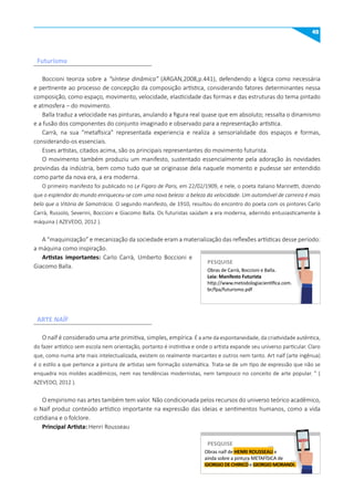 45
Boccioni teoriza sobre a “síntese dinâmica” (ARGAN,2008,p.441), defendendo a lógica como necessária
e pertinente ao processo de concepção da composição artística, considerando fatores determinantes nessa
composição, como espaço, movimento, velocidade, elasticidade das formas e das estruturas do tema pintado
e atmosfera – do movimento.
Balla traduz a velocidade nas pinturas, anulando a figura real quase que em absoluto; ressalta o dinamismo
e a fusão dos componentes do conjunto imaginado e observado para a representação artística.
Carrà, na sua “metafísica” representada experiencia e realiza a sensorialidade dos espaços e formas,
considerando-os essenciais.
Esses artistas, citados acima, são os principais representantes do movimento futurista.
O movimento também produziu um manifesto, sustentado essencialmente pela adoração às novidades
provindas da indústria, bem como tudo que se originasse dela naquele momento e pudesse ser entendido
como parte da nova era, a era moderna.
O primeiro manifesto foi publicado no Le Figaro de Paris, em 22/02/1909, e nele, o poeta italiano Marinetti, dizendo
que o esplendor do mundo enriqueceu-se com uma nova beleza: a beleza da velocidade. Um automóvel de carreira é mais
belo que a Vitória de Samotrácia. O segundo manifesto, de 1910, resultou do encontro do poeta com os pintores Carlo
Carrà, Russolo, Severini, Boccioni e Giacomo Balla. Os futuristas saúdam a era moderna, aderindo entusiasticamente à
máquina ( AZEVEDO, 2012 ).
A “maquinização” e mecanização da sociedade eram a materialização das reflexões artísticas desse período:
a máquina como inspiração.
Artistas importantes: Carlo Carrà, Umberto Boccioni e
Giacomo Balla.
O naïf é considerado uma arte primitiva, simples, empírica. É a arte da espontaneidade, da criatividade autêntica,
do fazer artístico sem escola nem orientação, portanto é instintiva e onde o artista expande seu universo particular. Claro
que, como numa arte mais intelectualizada, existem os realmente marcantes e outros nem tanto. Art naïf (arte ingênua)
é o estilo a que pertence a pintura de artistas sem formação sistemática. Trata-se de um tipo de expressão que não se
enquadra nos moldes acadêmicos, nem nas tendências modernistas, nem tampouco no conceito de arte popular. ” (
AZEVEDO, 2012 ).
O empirismo nas artes também tem valor. Não condicionada pelos recursos do universo teórico acadêmico,
o Naïf produz conteúdo artístico importante na expressão das ideias e sentimentos humanos, como a vida
cotidiana e o folclore.
Principal Artista: Henri Rousseau
Futurismo
ARTE NAÏF
Obras de Carrà, Boccioni e Balla.
Leia: manifesto Futurista
http://www.metodologiacientifica.com.
br/fpa/futurismo.pdf
PESquISE
PESQUISE
Obras naïf de HENRI ROuSSEAu e
ainda sobre a pintura METAFÍSICA de
GIORGIO DE CHIRICO e GIORGIO mORANDI.
PESquISE
PESQUISE
 