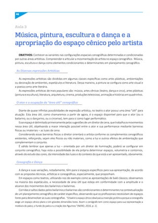 46
Música, pintura, escultura e dança e a
apropriação do espaço cênico pelo artista
Aula 3
OBJETIVOS: Conhecer as variantes nas configurações espaciais cenográficas determinadas e condicionadas
por outras áreas artísticas. Compreender e articular a movimentação do artista no espaço cenográfico. Música,
pintura, escultura e dança como elementos condicionantes e determinantes em planejamento cenográfico.
As expressões artísticas são divididas em algumas classes específicas como artes plásticas, ambientações
ou decoração de ambientes, espetáculos e literatura. Dessa maneira, a pintura se configura como arte visual e
a poesia como arte literária.
As expressões artísticas de mais populares são: música, artes cênicas (teatro, dança e circo), artes plásticas
(pinturaeescultura),literatura,arquitetura,cinema,produçõestelevisivas,animaçãoehistóriasemquadrinhos.
Diante de quase infinitas possibilidades de expressão artística, no teatro o ator possui uma área “útil” para
atuação. Esta área útil, como chamaremos a partir de agora, é o espaço disponível para que o ator (ou o
bailarino, ou o dançarino, ou o circense), tem para si como lugar performático.
Esseespaçoédelimitadoprimeiramentepelassugestõesdeumdiretordecena,quetrabalhaosmovimentos
nessa área útil, objetivando a maior interação possível entre o ator e sua performance mediante barreiras
físicas ou imateriais – as luzes de cena.
Considerando essas barreiras físicas o diretor orientará o artista conforme os complementos cenográficos
existentes, reforçando, sejam eles físicos ou não materiais, como a luz e outros efeitos de ambientação que
complementam o conjunto.
É válido lembrar que apenas a luz – orientada por um diretor de iluminação, poderá se configurar em
conjunto cenográfico, haja vista a possibilidade de ela própria determinar espaços, volumetria e contornos,
através do estudo das cores, da intensidade das luzes e do contexto do que está a ser apresentado, obviamente.
A dança e suas variações, notadamente, têm para si espaços específicos para sua apresentação, de acordo
com as propostas técnicas, artísticas e coreográficas, especialmente, que proponham.
Em espaços como teatros, utilizando-nos de exemplo como as apresentações de balé clássico, observamos
na maioria dos espetáculos, a necessidade de área útil que esteja em conformidade com a amplitude e o
alcance dos movimentos dos bailarinos e bailarinas.
Corridas e saltos dados pelos bailarinos e bailarinas são condicionantes e determinantes na contextualização
de um planejamento cenográfico de caráter específico, observando que os profissionais necessitam de espaços
livres para desenvolver as suas coreografias. “Obalééoespaçocênicoidealparaainvençãopictóricaporqueacoreografia
exige um espaço cênico plano e em grandes dimensões livres. Assim o cenógrafo tem como espaço para sua representação a
moldura do palco, o fundo do palco e a criação dos figurinos “(NERO, 2016, p. 1).
As Diversas expressões Artísticas
O ator e a ocupação da “área útil” cenográfica
Cenografia e Dança
 