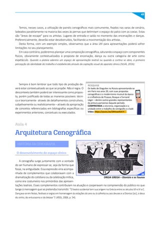 47
Arquitetura Cenográfica
Aula 4
Temos, nesses casos, a utilização de painéis cenográficos mais comumente, fixados nas varas de cenário,
ladeados paralelamente na maioria das vezes às pernas que delimitam o espaço do palco com as coxias. Estas
são “áreas de escape” para os artistas. Lugares de entrada e saída no momento das encenações e danças.
Preferencialmente, deverão estar desobstruídos, facilitando a movimentação dos artistas.
Desta forma, com um exemplo simples, observamos que a área útil para apresentações poderá sofrer
limitações no seu planejamento.
Emcasocontrário,poderemosplanejarumacomposiçãocenográfica,saturandooespaçocomcomponentes
físicos, obviamente contextualizados à proposta de encenação, dança ou outra categoria de arte como
espetáculo. Quando a plateia adentra um espaço de apresentação teatral ou quando a cortina se abre, a primeira
percepção da identidade do trabalho é estabelecida através da captação visual do aparato cênico (SILVA, 2016).
Sempre é bom lembrar que todo tipo de produção de-
verá estar contextualizado ao que se propõe. Não é regra. O
descontexto também poderá ser interessante como propos-
ta, porém justificado de todas as maneiras possíveis: técni-
ca e teoricamente- através de detalhamentos construtivos,
subjetivamente ou realisticamente – através da apropriação
de conceitos referenciados em bibliografias específicas ou
experimentos anteriores, conceituais ou executados.
A cenografia surge juntamente com a vontade
do ser humano de expressar-se, seja da forma que
fosse, na antiguidade. Essa expressão viria acompa-
nhada de complementos que colaboravam com a
dramatização do cotidiano ou da celebração mítica,
como era costumeiro nos primórdios das apresen-
tações teatrais. Esses complementos contribuíam na atuação e cooperavam na compreensão do público no que
tange à mensagem que se pretendia transmitir. “O teatro ocidental tem sua origem na Grécia entre os séculos VII e VI a.C.
Dançava-se em festas, festivais e orgias em homenagem às estações do ano ou à colheita ou aos deuses e a Dioniso [sic], o deus
do vinho, do entusiasmo e do êxtase “( URSSI, 2006, p. 54).
Os balés de Diaguilev na Rússia apresentando-se
em Paris nos anos 20, com suas propostas
cenográficas e o modernismo musical da época
e a influência de Picasso, Braque e Fernand
Léger – dentre outros grandes representantes
da pintura parisiense daquele período.
COmPREENDA a sincronia, organização e a
unidade entre o trabalho do cenógrafo e o balé.
Vídeo: https://youtu.be/SRHowifoV7I
PESquISE
PESQUISE
HISTÓRIA DA CENOGRAFIA
O desenvolvimento do espaço cênico
ORGIA GREGA – Dionísio e os Faunos
39
 