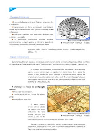 48
O espaço cênico grego
Espaço cênico romano
l É composto basicamente pelo theatron, pela orchestra
e pela skéne.
l Era construído em forma semicircular, na encosta de
colinas e possuía capacidade para aproximadamente 14.000
mil pessoas.
l O theatron é o espaço todo. A orchestra recebia o coro.
A skéne a encenação.
l As tecnologias construtivas incluíam madeira,
primeiramente, e depois pedra, o mármore, quando do
acréscimo do proskenion, um espaço anterior à skéne.
Aristóteles credita a Sófocles a invenção do cenário pintado, a katablemata (Berthold,
2001, p.117 ).
Os romanos utilizaram o espaço cênico que desenvolveram como complemento para a política, com foco
na diversão e no “esvaziamento das ideias”, como sustenta Mantovanni. O que importava era o espetáculo.
Os primeiros teatros romanos foram construídos em madeira e eram erguidos
apenas para os festivais, logo em seguida eram desmontados. Com o passar do
tempo, o gosto romano foi sendo colocado na arquitetura destes prédios. Na
arquitetura romana, estes teatros eram feitos a partir de um semicírculo perfeito, que
desembocava logo no limite onde se iniciava o espaço da cena (MANTOVANNI apud
CARVALHO e MALANGA, p. 9).
A setorização no teatro de configuração
romana:
l Divisão por classes sociais.
l Eliminação do círculo central de origem
grega;
l Ampliação do proscênio.
O teatro romano
cresceu sobre o tablado
de madeira dos atores
ambulantes da farsa
popular. Durante dois
séculos, o palco não foi
nada mais do que uma estrutura temporária (Berthold, 2001, p. 148).
Da praça romana, os espetáculos teatrais passaram a ocorrer em espaços
específicos, abertos e fechados, com as caracterizações artísticas – cenários e
figurinos, cada vez mais especializados.
1 - Auditorium / 2 - Orchestra
3 - Proscenium / 4 - Skene / 5 - Parados
1 - Auditorium / 2 - Orchestra
3 - Proscenium / 4 - Skene / 5 - Parados
40
41
 
