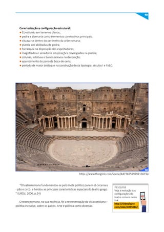 49
https://www.thinglink.com/scene/447765599792136194
Caracterização e configuração estrutural:
l Construído em terrenos planos;
l pedra e alvenaria como elementos construtivos principais;
l situava-se dentro do perímetro da urbe romana;
l plateia sob abóbadas de pedra;
l hierarquia na disposição dos espectadores;
l magistrados e senadores em posições privilegiadas na plateia;
l colunas, estátuas e baixos-relevos na decoração;
l aparecimento do pano de boca-de-cena;
l período de maior destaque na construção desta tipologia: séculos I e II d.C.
“O teatro romano fundamentou-se pelo mote político panem et circenses
- pão e circo- e herdou as principais características espaciais do teatro grego.
” (URSSI, 2006, p.24)
O teatro romano, na sua essência, foi a representação da vida cotidiana –
política inclusive, sobre os palcos. Arte e política como diversão.
Veja a evolução das
configurações do
teatro romano neste
link:
http://slideplayer.
com/slide/4895086/
PESquISE
PESQUISE
42
 