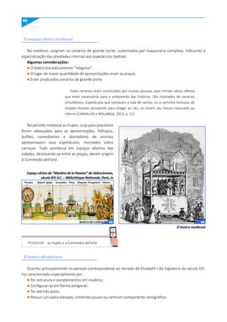 50
O espaço cênico medieval
O teatro elisabetano
No medievo, surgiram os cenários de grande porte, sustentados por maquinaria complexa, indicando a
especialização das atividades internas aso espetáculos teatrais.
Algumas considerações:
l O teatro era basicamente “religioso”.
l O lugar de maior quantidade de apresentações eram as praças.
l Eram produzidos cenários de grande porte
Estes cenários eram construídos por muitas pessoas, pois tinham vários efeitos
que eram necessários para o andamento das histórias. São chamados de cenários
simultâneos. Espetáculos que contavam a vida de santos, ou o caminho tortuoso de
simples mortais pecadores para chegar ao céu, ou terem seu futuro reservado ao
inferno (CARVALHO e MALANGA, 2013, p. 11).
No período medieval as trupes, os grupos populares
foram adequados para as apresentações. Palhaços,
bufões, comediantes e domadores de animais
apresentavam seus espetáculos, montados sobre
carroças. Tudo acontecia em espaços abertos das
cidades, deslocando-se entre as praças, deram origem
à Commedia dell’arte.
Ocorreu principalmente no período correspondente ao reinado de Elisabeth I da Inglaterra do século XVI.
Foi caracterizado especialmente por:
l Ter estrutura e complementos em madeira;
l Configurar-se em forma poligonal;
l Ter até três pisos;
l Possuir um palco elevado, contendo pouco ou nenhum componente cenográfico.
O teatro medieval
Espaço cênico do “Mystère de la Passion” de Valenciennes,
século XIV d.C. – Bibliothèque Nationale, Paris, in
PESquISE - as trupes e a Commedia dell’arte
PESQUISE
43 44
 