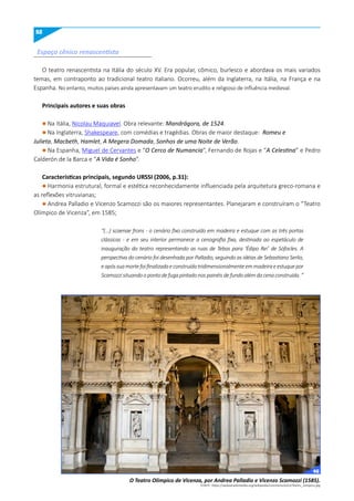 52
O teatro renascentista na Itália do século XV. Era popular, cômico, burlesco e abordava os mais variados
temas, em contraponto ao tradicional teatro italiano. Ocorreu, além da Inglaterra, na Itália, na França e na
Espanha. No entanto, muitos países ainda apresentavam um teatro erudito e religioso de influência medieval.
Principais autores e suas obras
l Na Itália, Nicolau Maquiavel. Obra relevante: Mandrágora, de 1524.
l Na Inglaterra, Shakespeare, com comédias e tragédias. Obras de maior destaque: Romeu e
Julieta, Macbeth, Hamlet, A Megera Domada, Sonhos de uma Noite de Verão.
l Na Espanha, Miguel de Cervantes e “O Cerco de Numancia”, Fernando de Rojas e “A Celestina” e Pedro
Calderón de la Barca e “A Vida é Sonho”.
Características principais, segundo uRSSI (2006, p.31):
l Harmonia estrutural, formal e estética reconhecidamente influenciada pela arquitetura greco-romana e
as reflexões vitruvianas;
l Andrea Palladio e Vicenzo Scamozzi são os maiores representantes. Planejaram e construíram o “Teatro
Olímpico de Vicenza”, em 1585;
“(...) scaenae frons - o cenário fixo construído em madeira e estuque com as três portas
clássicas - e em seu interior permanece a cenografia fixa, destinada ao espetáculo de
inauguração do teatro representando as ruas de Tebas para ‘Édipo Rei’ de Sófocles. A
perspectiva do cenário foi desenhada por Palladio, seguindo as idéias de Sebastiano Serlio,
eapóssuamortefoifinalizadaeconstruídatridimensionalmenteemmadeiraeestuquepor
Scamozzisituandoopontodefugapintadonospainéisdefundoalémdacenaconstruída.”
Espaço cênico renascentista
O Teatro Olimpico de Vicenza, por Andrea Palladio e Vicenzo Scamozzi (1585).
FONTE: https://upload.wikimedia.org/wikipedia/commons/e/e3/Teatro_olimpico.jpg
46
 