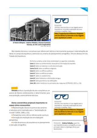 53
Vitrúvio, seus escritos e o seu legado para a
Arquitetura, incluindo a aplicação dos seus
conceitos e padrões. Aqui:
http://engenhariacivildauesc.blogspot.
com.br/2010/11/vitruvio-e-seu-legado-
para-aquitetura-e.html
São tratados técnicos e conceituais que referenciam teórica e tecnicamente quaisquer materializações de
ideias no campo da arquitetura, extensivas ao universo do planejamento cenográfico. Vitrúvio destaca em seu
Tratado de Arquitetura
De forma sumária, os dez livros contemplam os seguintes conteúdos:
Livro 1: Sobre os conhecimentos necessários à formação do arquiteto.
Livro 2: Sobre os materiais e a arte da construção.
Livros 3 e 4: Sobre os edifícios religiosos.
Livro 5: Sobre os edifícios públicos.
Livro 6: Sobre os edifícios privados.
Livro 7: Sobre os acabamentos.
Livro 8: Sobre hidráulica e distribuição da água
Livro 9: Sobre gnomônica nas edificações.
Livro 10: sobre mecânica e os princípios das máquinas (VITRÚVIO, 2015, p. 16).
Vitrúvio atribuiu à produção de arte e arquitetura um
acervo de fatores condicionantes e determinantes para
essa produção, essencialmente técnicos.
Outras características projetuais importantes no
espaço cênico renascentista:
l Representação clássica na pintura dos cenários:
a natureza como inspiração para a “teatralização do
mundo” (URSSI, 2006, p.32);
l Perspectiva como ciência referenciando a pintura:
l Sensação de ampliação da cena dada pela
perspectiva;
l União da pintura e da arquitetura no planejamento
e execução cenográfica;
O Teatro Olímpico - Andrea Palladio e Vicenzo Scamozzi.
Vicenza, séc XVI. Corte longitudinal.
FONTE: URSSI, 2006. P.32.
PESquISE
Vitrúvio, seus escritos e o seu legado para a
Arquitetura, incluindo a aplicação dos seus
conceitos e padrões. Aqui:
http://engenhariacivildauesc.blogspot.
com.br/2010/11/vitruvio-e-seu-legado-
para-aquitetura-e.html
PESquISE
PESquISE - Andrea Palladio, quem foi,
sua importância para a cenografia, as suas
principais obras e a tipologia cênica que
desenvolveu.
PESQUISE
47
 