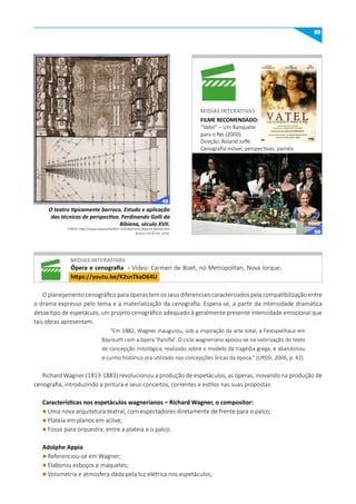 55
O planejamento cenográfico para óperas tem os seus diferenciais caracterizados pela compatibilização entre
o drama expresso pelo tema e a materialização da cenografia. Espera-se, a partir da intensidade dramática
desse tipo de espetáculo, um projeto cenográfico adequado à geralmente presente intensidade emocional que
tais obras apresentam.
“Em 1882, Wagner inaugurou, sob a inspiração da arte total, a Festspielhaus em
Bayreuth com a ópera ‘Parsifal’. O ciclo wagneriano apoiou-se na valorização do texto
de concepção mitológica, realizado sobre o modelo da tragédia grega, e abandonou
o cunho histórico ora utilizado nas concepções líricas da época.” (URSSI, 2006, p. 42)
Richard Wagner (1813-1883) revolucionou a produção de espetáculos, as óperas, inovando na produção de
cenografia, introduzindo a pintura e seus conceitos, correntes e estilos nas suas propostas.
Características nos espetáculos wagnerianos – Richard Wagner, o compositor:
l Uma nova arquitetura teatral, com espectadores diretamente de frente para o palco;
l Plateia em planos em aclive;
l Fosso para orquestra, entre a plateia e o palco;
Adolphe Appia
l Referenciou-se em Wagner;
l Elaborou esboços e maquetes;
l Volumetria e atmosfera dada pela luz elétrica nos espetáculos;
O teatro tipicamente barroco. Estudo e aplicação
das técnicas de perspectiva. Ferdinando Galli da
Bibiena, século XVII.
FONTE: http://www.unav.es/ha/007-TEAT/barrocos-bibiena-familia.htm
Acesso em 05 set. 2016.
FILmE RECOmENDADO:
“Vatel” – Um Banquete
para o Rei (2000).
Direção: Roland Joffé.
Cenografia móvel, perspectivas, painéis
pintados, mobilidade a outros componentes
cenográficos.
mIDíAS INTERATIVAS
míDIAS INTERATIVAS
Ópera e cenografia - Vídeo: Carmen de Bizet, no Metropolitan, Nova Iorque:
https://youtu.be/K2snTkaD64u
49
50
 