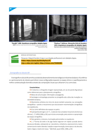 56
“Parsifal”, 1896. Arquitetura cenográfica: Adolphe Appia.
FONTE: http://socks-studio.com/2013/12/13/a-revolution-in-stage-design-drawings-and-
productions-of-adolphe-appia/
Acesso em 05 set. 2016
“Orpheus”, Hellerau, Alemanha (vila de Dresden),
1913. Arquitetura cenográfica de Adolphe Appia.
http://socks-studio.com/2013/12/13/a-revolution-in-stage-design-drawings-and-
productions-of-adolphe-appia/
Acesso em 05 set. 2016
míDIAS INTERATIVAS
Pesquise: Edward Gordon Craig e sua relação profissional com Adolphe Appia.
Vídeo: https://youtu.be/DuuApTeu17E
Veja o vídeo (em inglês): https://vimeo.com/76406586
Cenografia no Século XX
AcenografianoséculoXXcaminhouaoladodosdesenvolvimentostecnológicoseindustriaisdaépoca.Aluzelétrica
e o aprimoramento da indústria permitiram novas configurações espaciais no espaço cênico e o aperfeiçoamento e
melhor contextualização dramática através das composições visuais que utilizariam a luz como base.
Características:
l A indústria e a fotografia (imagem representada, em vez de painéis figurativos)
como referenciais para o planejamento cenográfico;
l Meios de comunicação: informação e propaganda;
l Sociologia e antropologia presentes na cenografia sob a ótica das mutações na
sociedade da época;
l Movimentos artísticos do início do século também presentes nas concepções
cenográficas – painéis e mecanismos que solucionavam movimentações cenográficas
nos espetáculos;
l A luz como definidora dos espaços no palco;
l A perspectiva dá lugar a um “(...) cada vez mais complexo mecanismo de técnicas
cênicas (...)” (URSSI,2006, p.50), que incluía a encenação, pelos atores e a apropriação
do espaço cenográfico;
l Palco giratório, ciclorama, iluminação policromática no espetáculo;
l (...) “Formas de estilo e de jogo teatral seguiram em rápida sucessão dentro
de poucas décadas, sobrepondo-se: naturalismo, simbolismo, expressionismo, teatro
convencional e teatro liberado, tradição e experimentação, drama épico e do absurdo,
teatro mágico e teatro de massa. ” (Berthold, apud URSSI, 2006, p.50)
51 52
 
