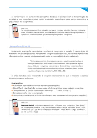 57
PESquISE
PESquISE
Termos técnicos específicos utilizados em teatro, cinema e televisão. Exemplo: ciclorama,
coxia, urdimento, dentre outros, importantes para o conhecimento da linguagem técnica
apropriada para as atividades que envolvem planejamento cenográfico.
Pesquisar/assistir – O cinema expressionista – filmes e seus cenógrafos: “Der Golem”,
de Paul Wegener, filme de 1920; ‘O Gabinete do Doutor Caligari’ de Robert Wiene, 1919;
“Metropolis” (1927) e “M – O Vampiro de Dusseldorf”, ambos de Fritz Lang e “Nosferatu”,
de F.W. Murnau (1922).
Cenografia no Século XX
As transformações nos planejamentos cenográficos do século XX acompanharam as transformações da
sociedade e suas expressões artísticas, regidas e orientadas especialmente pelos avanços industriais e a
popularização dos seus produtos.
Basicamente, a cenografia expressionista é um fator de ruptura com o passado. O espaço cênico foi
fortemente influenciado pelas artes. Planejamentos cenográficos de base realista, naturalista e impressionista
não mais eram interessantes, pois buscava-se pelo moderno e contraditório às artes tradicionais.
“O cinema expressionista oferecia para cenógrafos e arquitetos, a oportunidade de
investigar os efeitos psicológicos relacionando elementos como: primeiro e segundo
plano, distâncias e diagonais, ascendências e descendências, horizontes altos e
baixos, iluminação difusa e concentrada, elaborando um vocabulário gráfico, formal e
espacial de alto potencial dramático.” (URSSI, 2006, p. 52)
As artes dramáticas estão relacionadas à cenografia expressionista no que se relaciona a aspectos
comportamentais do ser humano.
Características:
l Ruptura com o passado tradicional de representação cenográfica;
l Edvard Munch e Van Gogh são, com suas obras, referências artísticas para a produção cenográfica;
l Cenografia como “(...) visões sugeridas pela dramaturgia (...)”. (URSSI, 2006,p.51)
l Contrastes entre luz e cor na composição;
l Uso do espaço tridimensional (a altura como elemento a ser complementado pelo projeto cenográfico);
PESQUISE
PESQUISE
 