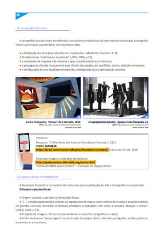 58
A cenografia futurista
O espaço cênico construtivista
A cenografia futurista rompe em definitivo com as formas tradicionais do fazer artístico relacionado à cenografia.
Dentre as principais características do movimento estão:
l a introdução dos princípios futuristas nos espetáculos – Manifesto Futurista (1911);
l O teatro sendo “sintético por excelência” (URSSI, 2006, p.52);
l a celebração da máquina e da indústria e seus conceitos mecânicos e técnicos;
l a propaganda utilizada maciçamente para difusão dos espetáculos (panfletos, jornais, exibições e eventos);
l a configuração de uma realidade remodelada, transfigurada para a abstração do concreto.
A Revolução Russa foi a norteadora dos conceitos para a produção de arte e cenografia no seu período.
Principais características:
l Origens durante o período da Revolução Russa;
l “(...) a mobilização política colocou os espetáculos de massa como veículo de criação e atuação coletiva.
Os grandes comícios tornaram-se festivais amadores e populares com coros e canções, tanques e armas.”
(URSSI, 2006; p.53)
l Projeção de imagens, filmes complementando o conjunto cenográfico e a ação;
l União de diversos “personagens” na construção do espaço cênico: além dos cenógrafos, artistas plásticos,
encenadores e arquitetos.
Enrico Prampolini, “Glauco” de E.Morselli, 1924.
FONTE: http://www.centroarte.com/Prampolini%20Enrico.htm
Acesso em 05 set. 2016
Cenografia/teatrofuturista–figurino.EnricoPrampolini,s.d.
FONTE: http://spazioscenico.altervista.org/sceno.html
Acesso em 05 set. 2016
PESquISE
Pesquisar: “O Manifesto dos Autores Dramáticos Futuristas”, 1911.
VISITE TAmBÉm:
https://prezi.com/mwnerwxfupmo/futurismo-no-teatro/ Acesso em 15 set. 2016
Para mais imagens, visite (site em italiano):
http://spazioscenico.altervista.org/sceno.html
“Evoluzioni dello spazio scenico” – Evolução do espaço cênico.
PESQUISE
53 54
 