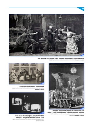 59
“The Moscow Art Theatre”,1902. Imagem: Stanislavski Centre/ArenaPal.
FONTE: http://www.bbc.co.uk/education/guides/zxn4mp3/revision/3 Acesso em 15 set. 2016
Cenografia construtivista. Stanislavsky.
FONTE: http://cw.routledge.com/textbooks/stanislavski/9780415436571/pictures.asp
Acesso em 15 set. 2016
Cena de “Le Theatre Alfred Jarry de l’Hostilite
Publique”. Direção de Antonin Artaud, 1927.
FONTE: http://theredlist.com/wiki-2-20-881-1399-880-view-theatre-profile-1920s-1.
html?sharing=114436
Vsevolod Meyerhold. Cenário do espetáculo “The
Down”, 1920. Cenografia por Vladimir Dmitriev. Moscou.
FONTE: http://chewhatyoucallyourpasa.blogspot.com.br/2011/09/revolution-and-theater-
theatrical.html Acesso em 06 set. 2016
55
56
57
58
 