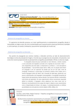 61
SAIBA mAIS
PESquISE
“História do Cinema mundial” – Org.: Fernando Mascarello, em
http://sesc-se.com.br/cinema/historia+do+cinema+mundial.pdf
“Câmera Cotidiana – Apostila”-
http://www.cameracotidiana.com.br/material_de_apoio?cat=pedag%C3%B3gico
Assista: Serguei Eisenstein – FILME – “O Encouraçado Potemkin”
Aqui: https://youtu.be/3i9FkLOac9s
Atividade: observação e análise das composições cenográficas.
Saul Bass, James Pollac, Robert Freeman – Trabalhos cenográficos e visuais para o cinema
norte-americano nos anos 50.
SAIBA mAIS
No Brasil temos excelentes representantes em produção cenográfica,
dentre eles Cyro del Nero. Biografia e listagem de produção
cenográfica: http://teatropedia.com/wiki/Cyro_Del_Nero
PESQUISE
O surgimento da televisão provocou um maior aperfeiçoamento no planejamento cenográfico devido à
necessidade, em alguns casos, de criar-se ambientações que se aproximassem quase que fielmente à realidade
e, como exemplo, as novelas e teleteatros, basicamente reproduções do mundo real.
Dos painéis de propaganda aos cenários realistas, a televisão caminhou ao lado do desenvolvimento
tecnológico na área de produção de imagens, incluindo aqui os programas de computador, virtualizando o real
e de certa maneira proporcionando ao planejamento cenográfico possibilidades infinitas na área da criação.
A cenografia sempre foi pouco valorizada no meio televisivo, o diretor resolvia
a cena colocando uma tapadeira ao fundo com o logotipo do anunciante. Havia “...
uma inexperiência dos dois lados: a empresarial e a artística (...) uma discrepância
de possibilidades...” Cyro del Nero (apud. Burini, 1996, p.51). As equipes não tinham
um cenógrafo e sim um supervisor de estúdio que era um ‘faz tudo’, misto de
cenógrafo, cenotécnico e contra-regra. Os primeiros cenários eram criados com a
mesma linguagem cênica do Teatro, até a invenção do vídeo-tape, quando foi, aos
poucos, aproximando-se da linguagem cinematográfica. A cenografia transposta do
espaço teatral não apresentou rupturas devido à sua natureza híbrida e metamórfica
como forma de expressão. Os novos experimentos cênicos encontraram expressão
efetiva na televisão. A linguagem cênica adaptou-se aos novos meios sem se
distanciar conceitualmente de seu espaço de origem e adquiriu novas características
como a fragmentação do tempo e do espaço, e contemporaneamente, as infinitas
possibilidades da construção dos cenários digitais (URSSI, 2006,p. 61).
Arquitetura cenográfica na televisão
História da cenografia no cinema
História da cenografia na televisão
 