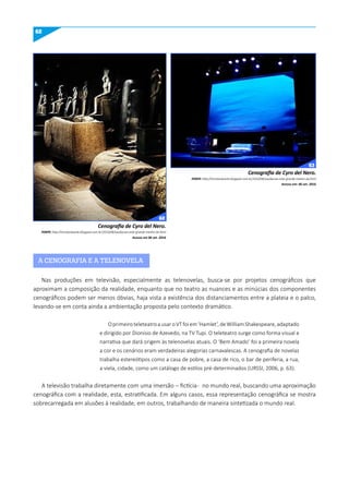 62
Cenografia de Cyro del Nero.
FONTE: http://tricotandoarte.blogspot.com.br/2010/08/saudacoes-este-grande-mestre-da.html
Acesso em 06 set. 2016
Cenografia de Cyro del Nero.
FONTE: http://tricotandoarte.blogspot.com.br/2010/08/saudacoes-este-grande-mestre-da.html
Acesso em: 06 set. 2016
A CENOGRAFIA E A TELENOVELA
Nas produções em televisão, especialmente as telenovelas, busca-se por projetos cenográficos que
aproximam a composição da realidade, enquanto que no teatro as nuances e as minúcias dos componentes
cenográficos podem ser menos óbvias, haja vista a existência dos distanciamentos entre a plateia e o palco,
levando-se em conta ainda a ambientação proposta pelo contexto dramático.
OprimeiroteleteatroausaroVTfoiem‘Hamlet’,deWilliamShakespeare,adaptado
e dirigido por Dionísio de Azevedo, na TV Tupi. O teleteatro surge como forma visual e
narrativa que dará origem às telenovelas atuais. O ‘Bem Amado’ foi a primeira novela
a cor e os cenários eram verdadeiras alegorias carnavalescas. A cenografia de novelas
trabalha estereótipos como a casa de pobre, a casa de rico, o bar de periferia, a rua,
a viela, cidade, como um catálogo de estilos pré-determinados (URSSI, 2006, p. 63).
A televisão trabalha diretamente com uma imersão – fictícia- no mundo real, buscando uma aproximação
cenográfica com a realidade, esta, estratificada. Em alguns casos, essa representação cenográfica se mostra
sobrecarregada em alusões à realidade, em outros, trabalhando de maneira sintetizada o mundo real.
62
63
 