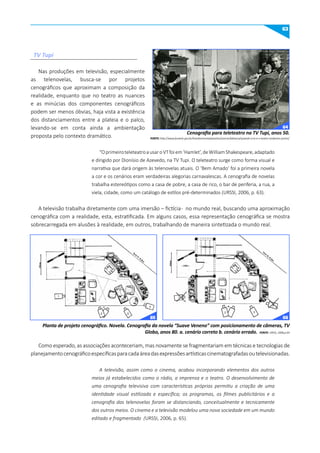 63
Cenografia para teleteatro na TV Tupi, anos 50.
FONTE: http://www.funarte.gov.br/brasilmemoriadasartes/acervo/labanca/quando-a-tv-e-o-teatro-andaram-juntos/
Planta de projeto cenográfico. Novela. Cenografia da novela “Suave Veneno” com posicionamento de câmeras, TV
Globo, anos 80. a. cenário correto b. cenário errado. FONTE: URSSI, 2006,p.64
Nas produções em televisão, especialmente
as telenovelas, busca-se por projetos
cenográficos que aproximam a composição da
realidade, enquanto que no teatro as nuances
e as minúcias dos componentes cenográficos
podem ser menos óbvias, haja vista a existência
dos distanciamentos entre a plateia e o palco,
levando-se em conta ainda a ambientação
proposta pelo contexto dramático.
“OprimeiroteleteatroausaroVTfoiem‘Hamlet’,deWilliamShakespeare,adaptado
e dirigido por Dionísio de Azevedo, na TV Tupi. O teleteatro surge como forma visual e
narrativa que dará origem às telenovelas atuais. O ‘Bem Amado’ foi a primeira novela
a cor e os cenários eram verdadeiras alegorias carnavalescas. A cenografia de novelas
trabalha estereótipos como a casa de pobre, a casa de rico, o bar de periferia, a rua, a
viela, cidade, como um catálogo de estilos pré-determinados (URSSI, 2006, p. 63).
A televisão trabalha diretamente com uma imersão – fictícia- no mundo real, buscando uma aproximação
cenográfica com a realidade, esta, estratificada. Em alguns casos, essa representação cenográfica se mostra
sobrecarregada em alusões à realidade, em outros, trabalhando de maneira sintetizada o mundo real.
Como esperado, as associações aconteceriam, mas novamente se fragmentariam em técnicas e tecnologias de
planejamentocenográficoespecíficasparacadaáreadasexpressõesartísticascinematografadasoutelevisionadas.
A televisão, assim como o cinema, acabou incorporando elementos dos outros
meios já estabelecidos como o rádio, a imprensa e o teatro. O desenvolvimento de
uma cenografia televisiva com características próprias permitiu a criação de uma
identidade visual estilizada e específica; os programas, os filmes publicitários e a
cenografia das telenovelas foram se distanciando, conceitualmente e tecnicamente
dos outros meios. O cinema e a televisão modelou uma nova sociedade em um mundo
editado e fragmentado (URSSI, 2006, p. 65).
TV Tupi
64
65 66
 