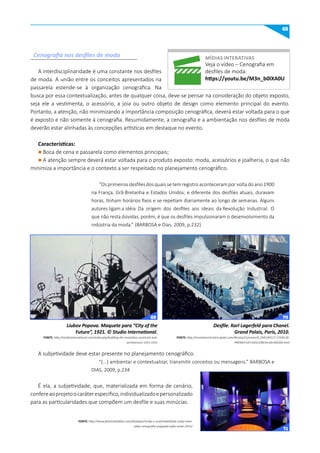 65
A interdisciplinaridade é uma constante nos desfiles
de moda. A união entre os conceitos apresentados na
passarela estende-se à organização cenográfica. Na
busca por essa contextualização, antes de qualquer coisa, deve-se pensar na consideração do objeto exposto,
seja ele a vestimenta, o acessório, a joia ou outro objeto de design como elemento principal do evento.
Portanto, a atenção, não minimizando a importância composição cenográfica, deverá estar voltada para o que
é exposto e não somente à cenografia. Resumidamente, a cenografia e a ambientação nos desfiles de moda
deverão estar alinhadas às concepções artísticas em destaque no evento.
Características:
l Boca de cena e passarela como elementos principais;
l A atenção sempre deverá estar voltada para o produto exposto: moda, acessórios e joalheria, o que não
minimiza a importância e o contexto a ser respeitado no planejamento cenográfico.
“Os primeiros desfiles dos quais se tem registro aconteceram por volta do ano 1900
na França, Grã-Bretanha e Estados Unidos; e diferente dos desfiles atuais, duravam
horas, tinham horários fixos e se repetiam diariamente ao longo de semanas. Alguns
autores ligam a idéia Da origem dos desfiles aos ideais da Revolução Industrial. O
que não resta dúvidas, porém, é que os desfiles impulsionaram o desenvolvimento da
indústria da moda.” (BARBOSA e Dias, 2009, p.232)
A subjetividade deve estar presente no planejamento cenográfico.
“(...) ambientar e contextualizar, transmitir conceitos ou mensagens.” BARBOSA e
DIAS, 2009, p.234
É ela, a subjetividade, que, materializada em forma de cenário,
confereaoprojetoocaráterespecífico,individualizadoepersonalizado
para as particularidades que compõem um desfile e suas minúcias.
Cenografia nos desfiles de moda
Liubov Popova. Maquete para “City of the
Future”, 1921. © Studio International.
FONTE: http://studiointernational.com/index.php/building-the-revolution-soviet-art-and-
architecture-1915-1935
Desfile. Karl Lagerfeld para Chanel.
Grand Palais, Paris, 2010.
FONTE: http://revistamarieclaire.globo.com/Revista/Common/0,,EMI190527-17594,00-
PREMIO+DE+EXCELENCIA+DA+MODA.html
míDIAS INTERATIVAS
Veja o vídeo – Cenografia em
desfiles de moda:
https://youtu.be/m3n_b0lXA0u
FONTE: http://www.fashionbubbles.com/destaque/moda-e-sustentabilidade-saiba-mais-
sobre-cenografia-engajada-spfw-verao-2013/
69 70
71
 