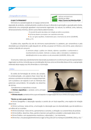 66
Cenografia em vitrines
Estilos
O quE É VITRINISmO?
Vitrinismo é a caracterização de um espaço comercial de
exposição de produtos, contextualizando a essência do que é oferecido à apreciação e aquisição pelo cliente,
elaborando uma composição agradável e tecnicamente organizada- luz natural, luz artificial, cores, texturas,
dimensionamentos mínimos, dentre outros fatores determinantes.
- O conceito faz parte das ideias com relação ao estilo e ao produto.
l As formas devem se encaixar e ser coerentes entre elas.
l Já a cor gera equilíbrio, fundamental para a harmonia da vitrine (LOUREIRO,
2010, p. 57)
O público alvo, específico da arte do vitrinismo essencialmente é o pedestre, por conveniência e pela
obviedade que compreende a ação daquele em, de fato, ao passar em frente a uma vitrine, parar, observar e
analisar a decisão em consumir.
O vitrinismo atinge o público em trânsito, informa e possibilita o conhecimento e
reconhecimento do produto. Estimula a compra, exibe a mercadoria e estabelece a
identificação entre os seus valores e os do consumidor (LOUREIRO, 2010, p. 60).
Oconsumo,nestecaso,estádiretamenterelacionadoaoprodutoemsieàformaemqueeleéapresentadoe
organizado na vitrine, incluindo aqui as considerações técnicas como as dimensões dessa vitrine, a apropriação
ordenada desse espaço nas três dimensões e a iluminação.
Os estilos de formatação de vitrines são variados.
A contextualização, uma palavra-chave nesse tipo de
processo,aconteceemacordocomoespaçodisponível,
com o produto a ser exposto e com os interesses dos
potenciais consumidores. Há variações nos desenhos
de vitrines.
Consideremos as expositivas e visuais.
l Vitrines expositivas: o produto como principal
objeto à mostra.
l Vitrines visuais: contexto entre o que será exposto e a organização técnica e artística do espaço expositivo.
“Dentre as mais usuais, temos:
l Vitrine Cenográfica- a decoração reproduz o cenário de um local específico, uma espécie de imitação
desse local.
l Vitrine Luminosa- nesta vitrine, a iluminação é a decoração que cria dramaticidade, que dá existência a
um efeito de luz e sombra.
l Vitrine Conceitual- nesta vitrine, apresentamos o conceito, a utilização e as características do produto.
l Vitrine Gráfica- desenhos, fotos, painéis e banners com grafismo compõem a decoração desta vitrine.
l Vitrine Cinética- com equipamentos mecânicos, a decoração (...) se movimenta.
l Vitrine Viva- uma pessoa geralmente toma o lugar ou fica junto com os manequins (LOUREIRO, 2010, p. 61). ”
míDIAS INTERATIVAS
Assista ao vídeo:
https://youtu.be/KWxqwrftljm
http://www.fhouse.com.br/wp-content/uploads/2016/06/20150727_224419.jpg
72
 
