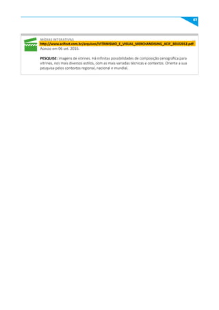 67
míDIAS INTERATIVAS
http://www.acifnet.com.br/arquivos/VITRINISmO_E_VISuAL_mERCHANDISING_ACIF_30102012.pdf
Acesso em 06 set. 2016.
PESquISE: imagens de vitrines. Há infinitas possibilidades de composição cenográfica para
vitrines, nos mais diversos estilos, com as mais variadas técnicas e contextos. Oriente a sua
pesquisa pelos contextos regional, nacional e mundial.
 