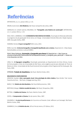 68
Referências
ARTEREVISTA, v.1, n.1, jan/jun 2013, p. 1-25.
ARGAN, Giulio Carlo. Arte moderna. São Paulo, Companhia das Letras, 2008.
CARVALHO, A.S. (André Latorre), MALANGA, E.B. “Cenografia: uma história em construção”. ARTEREVISTA,
v.1, n.1, jan/jun 2013, p. 1-25.
DIAS, R.M.A. e BARBOSA, A.M. A CENOGRAFIA NOS DESFILES DE mODA. Dissertação de Mestrado defendida
no programa de pós-graduação Stricto Sensu em Design. Universidade Anhembi Morumbi. Edição Especial,
2009. Educação Gráfica, 2009.
HOWARD, Pamela. O que é cenografia? SESC Livros, 2015.
NERO, Cyro Del. A Arte da Cenografia e Coreografia Equilibrada com a música. Disponível em: <http://www.
fashionbubbles.com/arte-e-cultura/15089/>
SILVA, Elaine Rodrigues. Encenação e Cenografia para Dança 2. Disponível em < http://www.iar.
unicamp.br/lab/luz/ld/C%EAnica/dan%E7a/Pesquisa/iluminacao_e_cenografia_para_danca.pdf >. Acesso em
10 de Novembro de 2016.
URSSI, N.J. A linguagem cenográfica. Dissertação apresentada ao Departamento de Artes Cênicas, Escola
de Comunicações e Artes da Universidade de São Paulo, como exigência parcial para obtenção do Título de
Mestre em Artes. Universidade de São Paulo Escola de Comunicações e Artes Programa de Pós-Graduação. São
Paulo, 2006.
VITRÚVIO. Tratado de Arquitetura. São Paulo: Martins Fontes, 2015.
BIBLIOGRAFIA COmPLEmENTAR
ARNHEIM, Rudolph. Arte e percepção visual. uma psicologia da visão criadora. Nova Versão. Trad. Ivonne
Terezinha de Faria. – São Paulo: Cengage Learning, 2013.
BARDI, P. M. História da Arte Brasileira. São Paulo Melhoramentos. 1981.
BERTHOLD, Margot. História mundial do teatro. São Paulo: Perspectiva, 2004.
BETTON, G. Estética do Cinema. São Paulo: Martins Fontes, 1987.
COSTA, A. Compreender o Cinema. Rio de Janeiro: Ática, 1987.
GOLDBERG, R. A arte da performance: do Futurismo ao Presente. (trad. Jefferson Luís Camargo). São Paulo:
Martins Fontes, 2008.
GOMBRICH, Ernst. A história da arte. 16ª ed. Rio de Janeiro, LTC Editora, 2013.
 