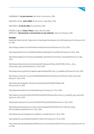 69
HOBSBAWM, E. Era dos extremos. São Paulo: Cia das Letras, 1995.
MACHADO, Arlindo. Arte e mídia. Rio de Janeiro: Jorge Zahar, 2010.
MACHADO, A. A arte do vídeo. Ed. Brasiliense, 1987.
VASQUES, Eugénia. O que é Teatro. Lisboa, Quimera, 2003.
PANOFSKY, E. Renascimento e renascimentos na arte ocidental. Lisboa: Ed. Presença, 1981.
INTERNET
Apostila de História da Arte. Disponível em: http://www.historiadaarte.com.br/linhadotempo.html Acesso em 20
jul. 2016
http://antigo.sp.sebrae.com.br/hotsite/namorados/vitrinismo.pdf Acesso em: 20 jul. 2016
http://www.biodinamica.com.br/biblioteca/files/marketing/vitrinismos%202.pdf Acesso em 20 jul. 2016
http://www.colegioser.com.br/arquivos/atividades_pv/historia/renascimento_cultural.pdf Acesso em 15 ago.
2016.
http://www.coloquiomoda.com.br/anais/anais/6-Coloquio-de-Moda_2010/71189_Vitrina_-_Uma_
comunicacao_pelo_olhar.pdf Acesso em: 20 jul. 2016
http://www.cultura.rj.gov.br/curso-gestores-agentes/textos/Pilar2-arte_e_sociedade1.pdf Acesso em 22 jul. 2016
http://www.currituck.k12.nc.us/cms/lib4/NC01001303/Centricity/Domain/121/Greek_Theatre_Terms.pdf
Acesso em: 20 jul. 2016
http://www.educacaografica.inf.br/wp-content/uploads/2011/06/0013Regina.pdf
Acesso em 06 set. 2016
http://www.historiadaarte.com.br/linhadotempo.html Acesso em: 20 jul. 2016
http://www.iar.unicamp.br/lab/luz/ld/C%EAnica/dan%E7a/Pesquisa/iluminacao_e_cenografia_para_danca.pdf
Acesso em: 20 jul. 2016
http://www.octavioloureiro.com.br/aulas/2010-PER-apostila%203.pdf Acesso em: 20 jul. 2016
http://www.sebraemercados.com.br/wp-content/uploads/2015/10/2014_04_07_BO_Dez_Varejo_
VitrinismoModa_pdf.pdf Acesso em: 20 jul. 2016
http://www.simonsen.br/eja/arquivos-pdf/artes-1und.pdf Acesso em: 20 jul. 2016
http://www6.fau.usp.br/dephistoria/labtri/2.10livros.html Acesso em: 05 set. 2016
https://elearning.iefp.pt/pluginfile.php/49115/mod_resource/content/0/vitrinismo_recursos.pdf Acesso em: 20
jul. 2016
 