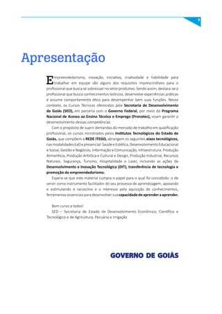 7
Apresentação
Empreendedorismo, inovação, iniciativa, criatividade e habilidade para
trabalhar em equipe são alguns dos requisitos imprescindíveis para o
profissional que busca se sobressair no setor produtivo. Sendo assim, destaca-se o
profissional que busca conhecimentos teóricos, desenvolve experiências práticas
e assume comportamento ético para desempenhar bem suas funções. Nesse
contexto, os Cursos Técnicos oferecidos pela Secretaria de Desenvolvimento
de Goiás (SED), em parceria com o Governo Federal, por meio do Programa
Nacional de Acesso ao Ensino Técnico e Emprego (Pronatec), visam garantir o
desenvolvimento dessas competências.
Com o propósito de suprir demandas do mercado de trabalho em qualificação
profissional, os cursos ministrados pelos Institutos Tecnológicos do Estado de
Goiás, que compõem a REDE ITEGO, abrangem os seguintes eixos tecnológicos,
nasmodalidadesEaDepresencial:SaúdeeEstética,DesenvolvimentoEducacional
e Social, Gestão e Negócios, Informação e Comunicação, Infraestrutura, Produção
Alimentícia, Produção Artística e Cultural e Design, Produção Industrial, Recursos
Naturais, Segurança, Turismo, Hospitalidade e Lazer, incluindo as ações de
Desenvolvimento e Inovação Tecnológica (DIT), transferência de tecnologia e
promoção do empreendedorismo.
Espera-se que este material cumpra o papel para o qual foi concebido: o de
servir como instrumento facilitador do seu processo de aprendizagem, apoiando
e estimulando o raciocínio e o interesse pela aquisição de conhecimentos,
ferramentasessenciaisparadesenvolversuacapacidadedeaprenderaaprender.
Bom curso a todos!
SED – Secretaria de Estado de Desenvolvimento Econômico, Científico e
Tecnológico e de Agricultura, Pecuária e Irrigação
 