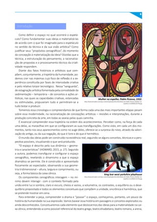 9
Como definir o espaço no qual ocorrerá o espetá-
culo? Como fundamentar suas ideias e materializá-las
de acordo com o que foi imaginado para o espetáculo
no sentido da técnica e da sua visão artística? Como
justificar seus “propósitos cenográficos”, do momento
da concepção à materialização da ideia? Dúvidas que a
técnica, a estruturação do pensamento, a racionaliza-
ção de propostas e o processamento técnico da criati-
vidade respondem.
Diante dos fatos históricos e artísticos que com-
põem, conjuntamente, a trajetória da humanidade, po-
demos crer nas máximas cujo foco de reflexão é a ex-
periência constituída por fases de intensidade criativa
e pelo relativo torpor tecnológico. Nessa “vanguarda”,
de estagnação artística fomentada pela comodidade da
sedimentação – temporária – de conceitos e ações ar-
tísticas, nas quais as capacidades criativas, estancadas
ou estimuladas, propuseram tudo e permitiram-se a
tudo testar e produzir.
Tomemos essa cronologia e compreendamos de que forma cada uma das mais importantes etapas pesam
sobre essa modernidade, na racionalização de concepções artísticas – revisões e interpretações, durante a
produção concreta da arte, em todas as searas pelas quais caminha.
É essencial compreender essa trajetória na ordem dos acontecimentos. Perceber como, na força de cada
uma delas, as maravilhas em que se configuraram as suas transfigurações. Como visto, em cada um dos mo-
mentos, tanto nos seus aparecimentos como no auge deles, oferece-se a surpresa do novo, através da valori-
zação do antigo, ou da sua negação, do que é livre e do que é hermético.
O mundo das ideias pode ser construído na existência real, seguindo-se alguns conceitos, técnicas e a pers-
pectiva possíveis, visualizando o que será produzido.
“O espaço é descrito pela sua dinâmica – geome-
tria e características” (HOWARD, 2015, p. 27). Segundo
a autora, podemos transfigurar e configurar o espaço
cenográfico, revelando o dinamismo a que o espaço
dramático se permite. Ele é construído e apresentado
fisicamente ao espectador, observando a sua geome-
tria tridimensional – altura, largura e comprimento, ou
seja, a forma básica da caixa cênica.
Os componentes cenográficos interagem – no mí-
nimo devem interagir - com o contexto formado pela
união entre luz e sombra, claro e escuro, cheios e vazios, a volumetria, os contrastes, o equilíbrio ou o dese-
quilíbrio propositado e todos os elementos conceituais que compõem a unidade, sincrônica e harmônica, que
se pretende mostrar em cena.
Para entender a peça, compreender o drama e “povoar” o espaço, conheçamos, portanto, um pouco da
história da humanidade na sua expressão. Vamos basear essa história em passagens e conceitos explorados ou
ainda desconhecidos. Conceituaremos cada elemento que deslocarmos das ideias para a materialidade na cai-
xa cênica, entendendo-a como possível referencial do teatro grego, teatro elisabetano, teatro romano, a arena,
Introdução
Mulher no espelho. Pablo Picasso, 1932.
king lear west yorkshire playhouse
http://www.kersaber.com/wp-content/uploads/2012/02/Obras-de-Pablo-Picasso-Mulher-no-
espelho-e1328469126758.jpg
http://www.kersaber.com/wp-content/uploads/2012/02/Obras-de-Pablo-Picasso-Mulher-no-
espelho-e1328469126758.jpg
2
3
 