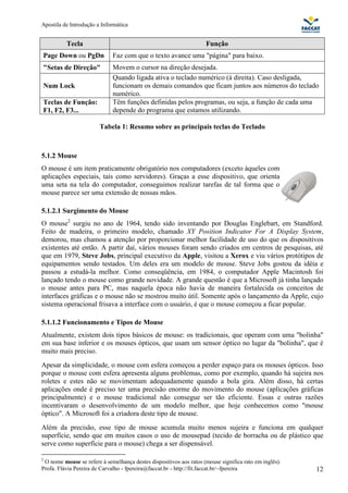Apostila de Introdução a Informática


          Tecla                                                     Função
Page Down ou PgDn            Faz com que o texto avance uma "página" para baixo.
"Setas de Direção"           Movem o cursor na direção desejada.
                             Quando ligada ativa o teclado numérico (à direita). Caso desligada,
Num Lock                     funcionam os demais comandos que ficam juntos aos números do teclado
                             numérico.
Teclas de Função:            Têm funções definidas pelos programas, ou seja, a função de cada uma
F1, F2, F3...                depende do programa que estamos utilizando.

                        Tabela 1: Resumo sobre as principais teclas do Teclado



5.1.2 Mouse
O mouse é um item praticamente obrigatório nos computadores (exceto àqueles com
aplicações especiais, tais como servidores). Graças a esse dispositivo, que orienta
uma seta na tela do computador, conseguimos realizar tarefas de tal forma que o
mouse parece ser uma extensão de nossas mãos.

5.1.2.1 Surgimento do Mouse
O mouse2 surgiu no ano de 1964, tendo sido inventando por Douglas Englebart, em Standford.
Feito de madeira, o primeiro modelo, chamado XY Position Indicator For A Display System,
demorou, mas chamou a atenção por proporcionar melhor facilidade de uso do que os dispositivos
existentes até então. A partir daí, vários mouses foram sendo criados em centros de pesquisas, até
que em 1979, Steve Jobs, principal executivo da Apple, visitou a Xerox e viu vários protótipos de
equipamentos sendo testados. Um deles era um modelo de mouse. Steve Jobs gostou da idéia e
passou a estudá-la melhor. Como conseqüência, em 1984, o computador Apple Macintosh foi
lançado tendo o mouse como grande novidade. A grande questão é que a Microsoft já tinha lançado
o mouse antes para PC, mas naquela época não havia de maneira fortalecida os conceitos de
interfaces gráficas e o mouse não se mostrou muito útil. Somente após o lançamento da Apple, cujo
sistema operacional frisava a interface com o usuário, é que o mouse começou a ficar popular.

5.1.1.2 Funcionamento e Tipos de Mouse
Atualmente, existem dois tipos básicos de mouse: os tradicionais, que operam com uma "bolinha"
em sua base inferior e os mouses ópticos, que usam um sensor óptico no lugar da "bolinha", que é
muito mais preciso.
Apesar da simplicidade, o mouse com esfera começou a perder espaço para os mouses ópticos. Isso
porque o mouse com esfera apresenta alguns problemas, como por exemplo, quando há sujeira nos
roletes e estes não se movimentam adequadamente quando a bola gira. Além disso, há certas
aplicações onde é preciso ter uma precisão enorme do movimento do mouse (aplicações gráficas
principalmente) e o mouse tradicional não consegue ser tão eficiente. Essas e outras razões
incentivaram o desenvolvimento de um modelo melhor, que hoje conhecemos como "mouse
óptico". A Microsoft foi a criadora deste tipo de mouse.
Além da precisão, esse tipo de mouse acumula muito menos sujeira e funciona em qualquer
superfície, sendo que em muitos casos o uso de mousepad (tecido de borracha ou de plástico que
serve como superfície para o mouse) chega a ser dispensável.

2
 O nome mouse se refere à semelhança destes dispositivos aos ratos (mouse significa rato em inglês).
Profa. Flávia Pereira de Carvalho - fpereira@faccat.br - http://fit.faccat.br/~fpereira                12
 