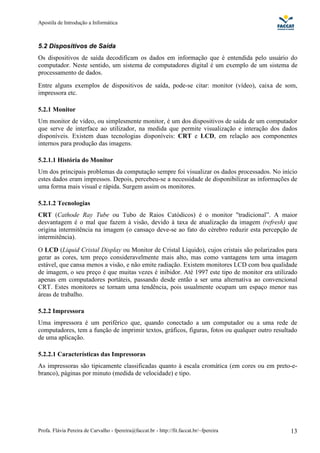 Apostila de Introdução a Informática



5.2 Dispositivos de Saída
Os dispositivos de saída decodificam os dados em informação que é entendida pelo usuário do
computador. Neste sentido, um sistema de computadores digital é um exemplo de um sistema de
processamento de dados.
Entre alguns exemplos de dispositivos de saída, pode-se citar: monitor (vídeo), caixa de som,
impressora etc.

5.2.1 Monitor
Um monitor de vídeo, ou simplesmente monitor, é um dos dispositivos de saída de um computador
que serve de interface ao utilizador, na medida que permite visualização e interação dos dados
disponíveis. Existem duas tecnologias disponíveis: CRT e LCD, em relação aos componentes
internos para produção das imagens.

5.2.1.1 História do Monitor
Um dos principais problemas da computação sempre foi visualizar os dados processados. No início
estes dados eram impressos. Depois, percebeu-se a necessidade de disponibilizar as informações de
uma forma mais visual e rápida. Surgem assim os monitores.

5.2.1.2 Tecnologias
CRT (Cathode Ray Tube ou Tubo de Raios Catódicos) é o monitor "tradicional”. A maior
desvantagem é o mal que fazem à visão, devido à taxa de atualização da imagem (refresh) que
origina intermitência na imagem (o cansaço deve-se ao fato do cérebro reduzir esta percepção de
intermitência).
O LCD (Liquid Cristal Display ou Monitor de Cristal Líquido), cujos cristais são polarizados para
gerar as cores, tem preço consideravelmente mais alto, mas como vantagens tem uma imagem
estável, que cansa menos a visão, e não emite radiação. Existem monitores LCD com boa qualidade
de imagem, o seu preço é que muitas vezes é inibidor. Até 1997 este tipo de monitor era utilizado
apenas em computadores portáteis, passando desde então a ser uma alternativa ao convencional
CRT. Estes monitores se tornam uma tendência, pois usualmente ocupam um espaço menor nas
áreas de trabalho.

5.2.2 Impressora
Uma impressora é um periférico que, quando conectado a um computador ou a uma rede de
computadores, tem a função de imprimir textos, gráficos, figuras, fotos ou qualquer outro resultado
de uma aplicação.

5.2.2.1 Características das Impressoras
As impressoras são tipicamente classificadas quanto à escala cromática (em cores ou em preto-e-
branco), páginas por minuto (medida de velocidade) e tipo.




Profa. Flávia Pereira de Carvalho - fpereira@faccat.br - http://fit.faccat.br/~fpereira         13
 