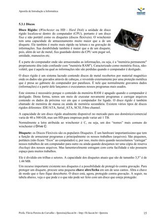 Apostila de Introdução a Informática



5.3.1 Discos
Disco Rígido: (Winchester ou HD - Hard Disk) a unidade de disco
rígido localiza-se dentro do computador (CPU), portanto é um disco
fixo e não portátil como os disquetes (discos flexíveis). O winchester
tem uma capacidade de armazenamento muito maior que a de um
disquete. Ele também é muito mais rápido na leitura e na gravação de
informações. Sua durabilidade também é maior que a de um disquete,
pois, além de ser de metal, fica guardado dentro da CPU sem pegar sol,
umidade, manuseios etc.
É a parte do computador onde são armazenadas as informações, ou seja, é a "memória permanente"
propriamente dita (não confundir com "memória RAM"). Caracterizado como memória física, não-
volátil, que é aquela na qual as informações não são perdidas quando o computador é desligado.
O disco rígido é um sistema lacrado contendo discos de metal recobertos por material magnético
onde os dados são gravados através de cabeças, e revestido externamente por uma proteção metálica
que é presa ao gabinete do computador por parafusos. É nele que normalmente gravamos dados
(informações) e a partir dele lançamos e executamos nossos programas mais usados.
Este sistema é necessário porque o conteúdo da memória RAM é apagado quando o computador é
desligado. Desta forma, temos um meio de executar novamente programas e carregar arquivos
contendo os dados da próxima vez em que o computador for ligado. O disco rígido é também
chamado de memória de massa ou ainda de memória secundária. Existem vários tipos de discos
rigidos diferentes: IDE/ATA, Serial_ATA, SCSI, Fibre channel.
A capacidade de um disco rígido atualmente disponível no mercado para uso doméstico/comercial
varia de 40 a 500 GB, mas um HD para empresas pode variar até 1 TB.
Normalmente a letra atribuída ao winchester é C, ou seja, um dos “nomes” mais comuns do
winchester é Drive C:

Disquete: os Discos Flexíveis são os populares Disquetes. É um hardware importantíssimo que tem
a função de armazenar programas e principalmente os nossos trabalhos (arquivos). São pequenos,
portáteis (não ficam “fixos” ao computador) e, por isso, muito úteis quando necessitamos “carregar”
nossos trabalhos de um computador para outro ou ainda quando desejamos ter uma cópia de reserva
(backup) dos nossos arquivos. Mas lamentavelmente estragam com certa facilidade e não possuem
espaço para muitos trabalhos.
Ele é dividido em trilhas e setores. A capacidade dos disquetes atuais que são de tamanho 3,5” é de
1.44 MB.
Um recurso importante existente nos disquetes é a possibilidade de protegê-lo contra gravação. Para
proteger um disquete, procure uma pequena chave abre/fecha em um de seus cantos. Abra a chave
de modo que o furo fique descoberto. O disco está, agora, protegido contra gravação. A seguir, na
tabela abaixo, veja o que pode e o que não pode ser feito com um disco que esteja protegido:




Profa. Flávia Pereira de Carvalho - fpereira@faccat.br - http://fit.faccat.br/~fpereira         15
 