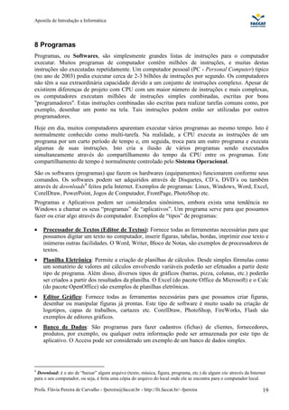 Apostila de Introdução a Informática




8 Programas
Programas, ou Softwares, são simplesmente grandes listas de instruções para o computador
executar. Muitos programas de computador contêm milhões de instruções, e muitas destas
instruções são executadas repetidamente. Um computador pessoal (PC - Personal Computer) típico
(no ano de 2003) podia executar cerca de 2-3 bilhões de instruções por segundo. Os computadores
não têm a sua extraordinária capacidade devido a um conjunto de instruções complexo. Apesar de
existirem diferenças de projeto com CPU com um maior número de instruções e mais complexas,
os computadores executam milhões de instruções simples combinadas, escritas por bons
"programadores". Estas instruções combinadas são escritas para realizar tarefas comuns como, por
exemplo, desenhar um ponto na tela. Tais instruções podem então ser utilizadas por outros
programadores.
Hoje em dia, muitos computadores aparentam executar vários programas ao mesmo tempo. Isto é
normalmente conhecido como multi-tarefa. Na realidade, a CPU executa as instruções de um
programa por um curto período de tempo e, em seguida, troca para um outro programa e executa
algumas de suas instruções. Isto cria a ilusão de vários programas sendo executados
simultaneamente através do compartilhamento do tempo da CPU entre os programas. Este
compartilhamento de tempo é normalmente controlado pelo Sistema Operacional.
São os softwares (programas) que fazem os hardwares (equipamentos) funcionarem conforme seus
comandos. Os softwares podem ser adquiridos através de Disquetes, CD´s, DVD´s ou também
através de downloads4 feitos pela Internet. Exemplos de programas: Linux, Windows, Word, Excel,
CorelDraw, PowerPoint, Jogos de Computador, FrontPage, PhotoShop etc.
Programas e Aplicativos podem ser considerados sinônimos, embora exista uma tendência no
Windows a chamar os seus “programas” de “aplicativos”. Um programa serve para que possamos
fazer ou criar algo através do computador. Exemplos de “tipos” de programas:

•   Processador de Textos (Editor de Textos): Fornece todas as ferramentas necessárias para que
    possamos digitar um texto no computador, inserir figuras, tabelas, bordas, imprimir esse texto e
    inúmeras outras facilidades. O Word, Writer, Bloco de Notas, são exemplos de processadores de
    textos.
•   Planilha Eletrônica: Permite a criação de planilhas de cálculos. Desde simples fórmulas como
    um somatório de valores até cálculos envolvendo variáveis poderão ser efetuados a partir deste
    tipo de programa. Além disso, diversos tipos de gráficos (barras, pizza, colunas, etc.) poderão
    ser criados a partir dos resultados da planilha. O Excel (do pacote Office da Microsoft) e o Calc
    (do pacote OpenOffice) são exemplos de planilhas eletrônicas.
•   Editor Gráfico: Fornece todas as ferramentas necessárias para que possamos criar figuras,
    desenhar ou manipular figuras já prontas. Este tipo de software é muito usado na criação de
    logotipos, capas de trabalhos, cartazes etc. CorelDraw, PhotoShop, FireWorks, Flash são
    exemplos de editores gráficos.
•   Banco de Dados: São programas para fazer cadastros (fichas) de clientes, fornecedores,
    produtos, por exemplo, ou qualquer outra informação pode ser armazenada por este tipo de
    aplicativo. O Access pode ser considerado um exemplo de um banco de dados simples.




4
 Download: é o ato de “baixar” algum arquivo (texto, música, figura, programa, etc.) de algum site através da Internet
para o seu computador, ou seja, é feita uma cópia do arquivo do local onde ele se encontra para o computador local.

Profa. Flávia Pereira de Carvalho - fpereira@faccat.br - http://fit.faccat.br/~fpereira                             19
 